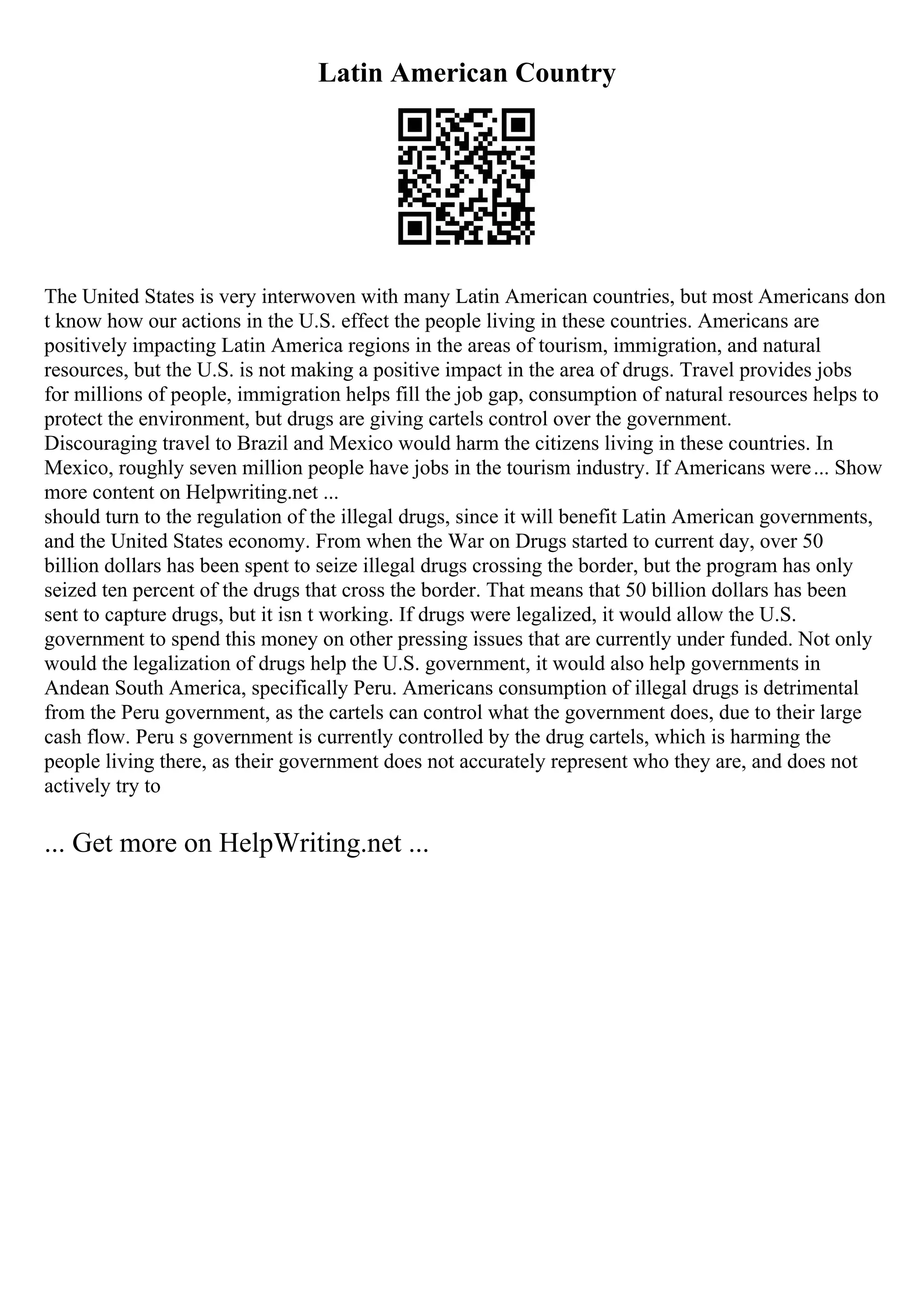 Latin American Country
The United States is very interwoven with many Latin American countries, but most Americans don
t know how our actions in the U.S. effect the people living in these countries. Americans are
positively impacting Latin America regions in the areas of tourism, immigration, and natural
resources, but the U.S. is not making a positive impact in the area of drugs. Travel provides jobs
for millions of people, immigration helps fill the job gap, consumption of natural resources helps to
protect the environment, but drugs are giving cartels control over the government.
Discouraging travel to Brazil and Mexico would harm the citizens living in these countries. In
Mexico, roughly seven million people have jobs in the tourism industry. If Americans were... Show
more content on Helpwriting.net ...
should turn to the regulation of the illegal drugs, since it will benefit Latin American governments,
and the United States economy. From when the War on Drugs started to current day, over 50
billion dollars has been spent to seize illegal drugs crossing the border, but the program has only
seized ten percent of the drugs that cross the border. That means that 50 billion dollars has been
sent to capture drugs, but it isn t working. If drugs were legalized, it would allow the U.S.
government to spend this money on other pressing issues that are currently under funded. Not only
would the legalization of drugs help the U.S. government, it would also help governments in
Andean South America, specifically Peru. Americans consumption of illegal drugs is detrimental
from the Peru government, as the cartels can control what the government does, due to their large
cash flow. Peru s government is currently controlled by the drug cartels, which is harming the
people living there, as their government does not accurately represent who they are, and does not
actively try to
... Get more on HelpWriting.net ...
 