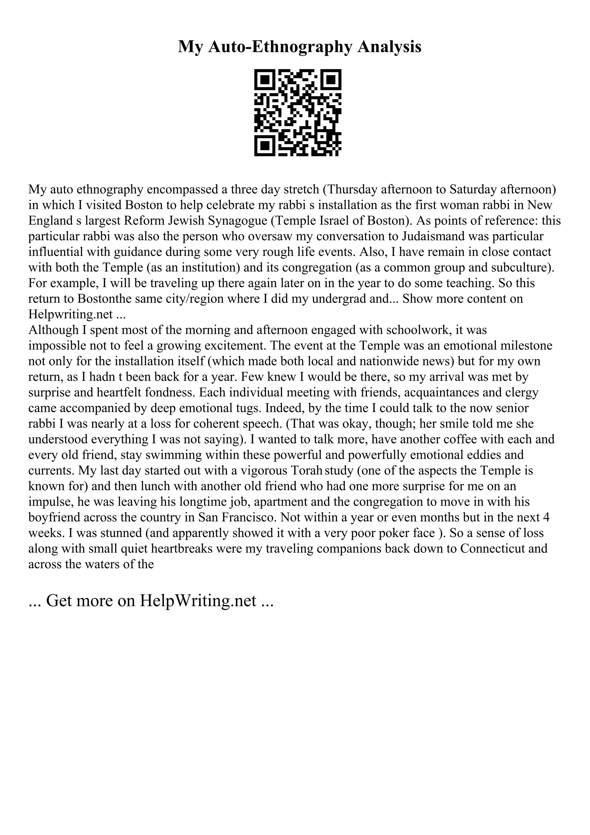 My Auto-Ethnography Analysis
My auto ethnography encompassed a three day stretch (Thursday afternoon to Saturday afternoon)
in which I visited Boston to help celebrate my rabbi s installation as the first woman rabbi in New
England s largest Reform Jewish Synagogue (Temple Israel of Boston). As points of reference: this
particular rabbi was also the person who oversaw my conversation to Judaismand was particular
influential with guidance during some very rough life events. Also, I have remain in close contact
with both the Temple (as an institution) and its congregation (as a common group and subculture).
For example, I will be traveling up there again later on in the year to do some teaching. So this
return to Bostonthe same city/region where I did my undergrad and... Show more content on
Helpwriting.net ...
Although I spent most of the morning and afternoon engaged with schoolwork, it was
impossible not to feel a growing excitement. The event at the Temple was an emotional milestone
not only for the installation itself (which made both local and nationwide news) but for my own
return, as I hadn t been back for a year. Few knew I would be there, so my arrival was met by
surprise and heartfelt fondness. Each individual meeting with friends, acquaintances and clergy
came accompanied by deep emotional tugs. Indeed, by the time I could talk to the now senior
rabbi I was nearly at a loss for coherent speech. (That was okay, though; her smile told me she
understood everything I was not saying). I wanted to talk more, have another coffee with each and
every old friend, stay swimming within these powerful and powerfully emotional eddies and
currents. My last day started out with a vigorous Torahstudy (one of the aspects the Temple is
known for) and then lunch with another old friend who had one more surprise for me on an
impulse, he was leaving his longtime job, apartment and the congregation to move in with his
boyfriend across the country in San Francisco. Not within a year or even months but in the next 4
weeks. I was stunned (and apparently showed it with a very poor poker face ). So a sense of loss
along with small quiet heartbreaks were my traveling companions back down to Connecticut and
across the waters of the
... Get more on HelpWriting.net ...
 