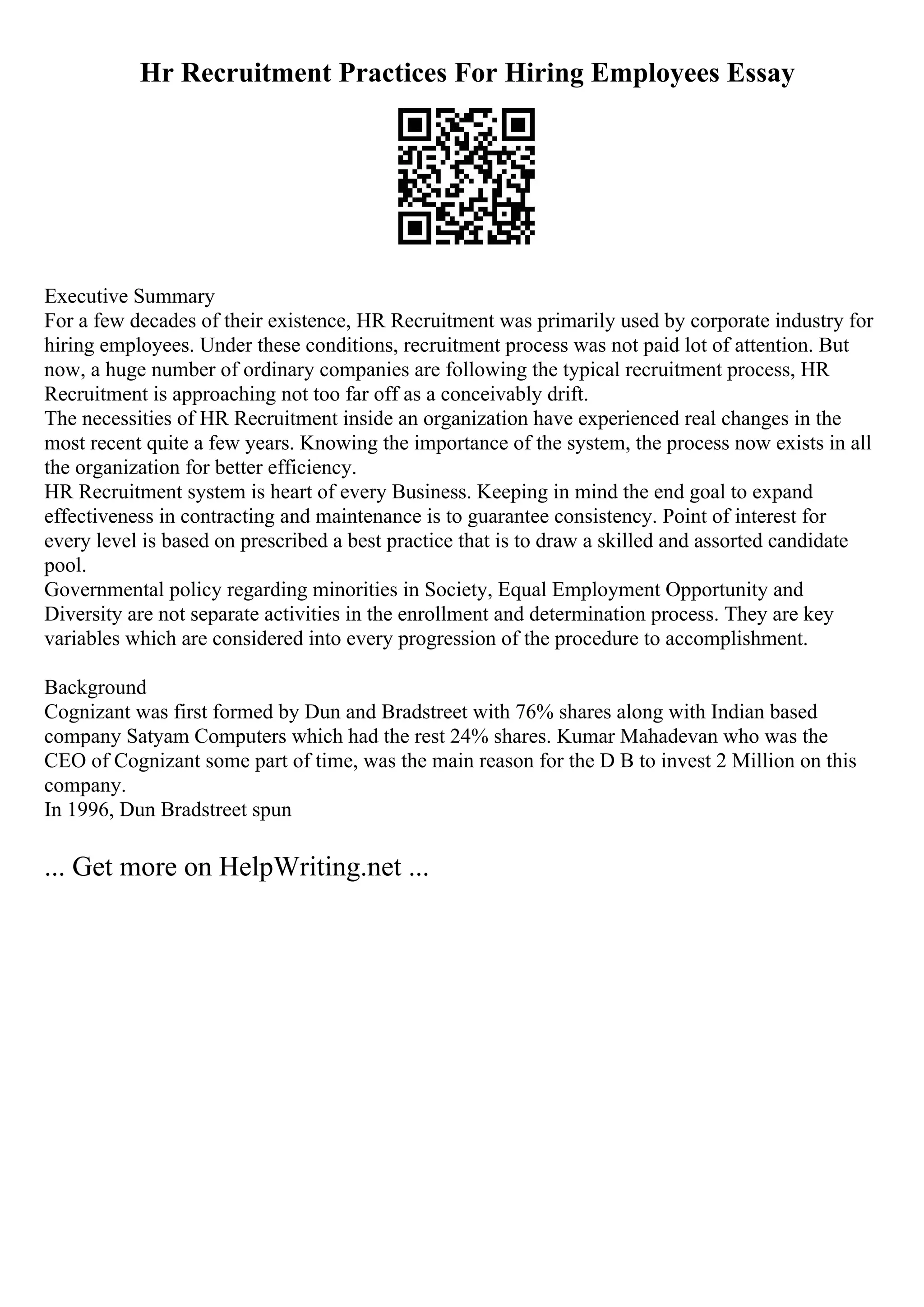 Hr Recruitment Practices For Hiring Employees Essay
Executive Summary
For a few decades of their existence, HR Recruitment was primarily used by corporate industry for
hiring employees. Under these conditions, recruitment process was not paid lot of attention. But
now, a huge number of ordinary companies are following the typical recruitment process, HR
Recruitment is approaching not too far off as a conceivably drift.
The necessities of HR Recruitment inside an organization have experienced real changes in the
most recent quite a few years. Knowing the importance of the system, the process now exists in all
the organization for better efficiency.
HR Recruitment system is heart of every Business. Keeping in mind the end goal to expand
effectiveness in contracting and maintenance is to guarantee consistency. Point of interest for
every level is based on prescribed a best practice that is to draw a skilled and assorted candidate
pool.
Governmental policy regarding minorities in Society, Equal Employment Opportunity and
Diversity are not separate activities in the enrollment and determination process. They are key
variables which are considered into every progression of the procedure to accomplishment.
Background
Cognizant was first formed by Dun and Bradstreet with 76% shares along with Indian based
company Satyam Computers which had the rest 24% shares. Kumar Mahadevan who was the
CEO of Cognizant some part of time, was the main reason for the D B to invest 2 Million on this
company.
In 1996, Dun Bradstreet spun
... Get more on HelpWriting.net ...
 