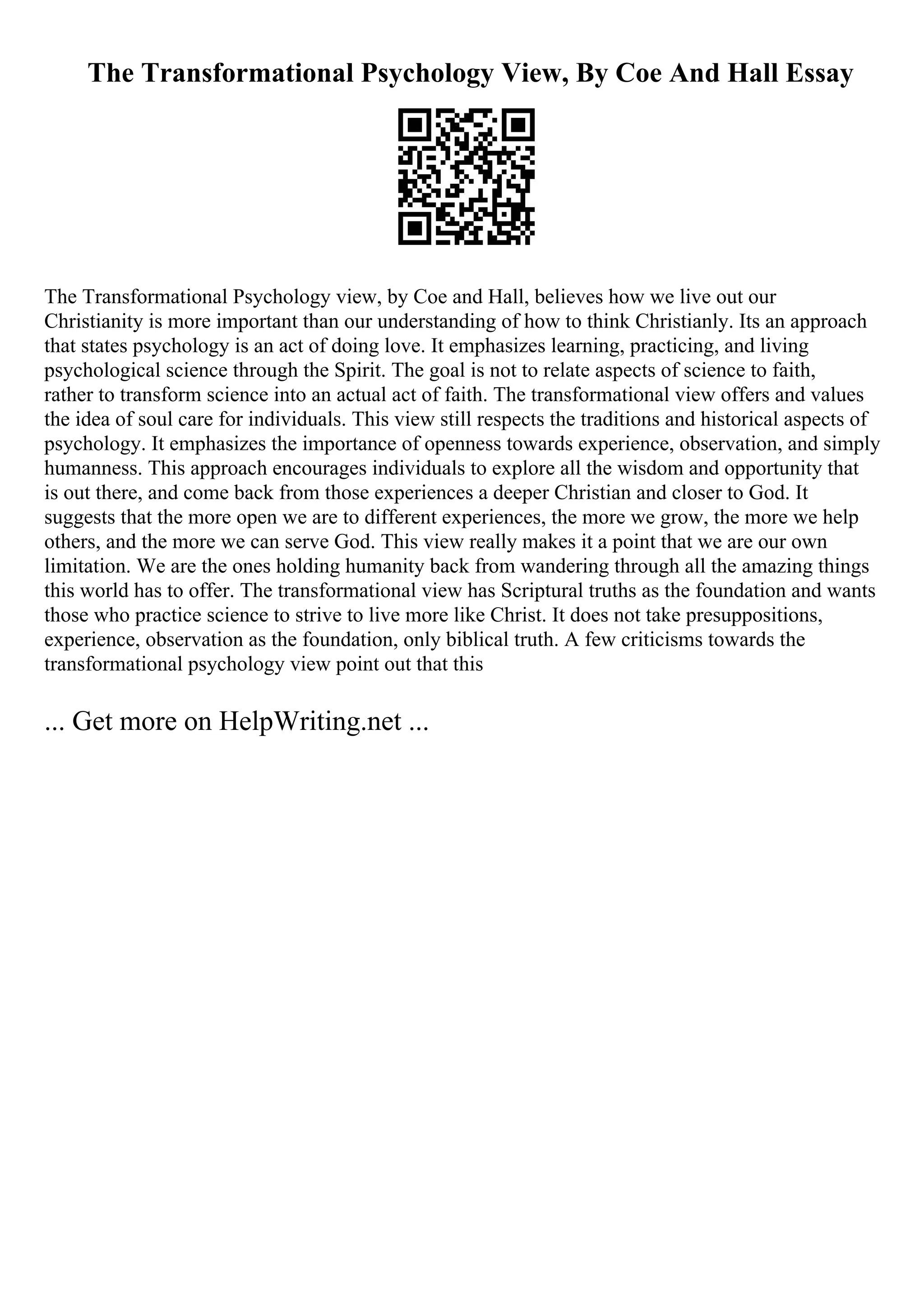 The Transformational Psychology View, By Coe And Hall Essay
The Transformational Psychology view, by Coe and Hall, believes how we live out our
Christianity is more important than our understanding of how to think Christianly. Its an approach
that states psychology is an act of doing love. It emphasizes learning, practicing, and living
psychological science through the Spirit. The goal is not to relate aspects of science to faith,
rather to transform science into an actual act of faith. The transformational view offers and values
the idea of soul care for individuals. This view still respects the traditions and historical aspects of
psychology. It emphasizes the importance of openness towards experience, observation, and simply
humanness. This approach encourages individuals to explore all the wisdom and opportunity that
is out there, and come back from those experiences a deeper Christian and closer to God. It
suggests that the more open we are to different experiences, the more we grow, the more we help
others, and the more we can serve God. This view really makes it a point that we are our own
limitation. We are the ones holding humanity back from wandering through all the amazing things
this world has to offer. The transformational view has Scriptural truths as the foundation and wants
those who practice science to strive to live more like Christ. It does not take presuppositions,
experience, observation as the foundation, only biblical truth. A few criticisms towards the
transformational psychology view point out that this
... Get more on HelpWriting.net ...
 
