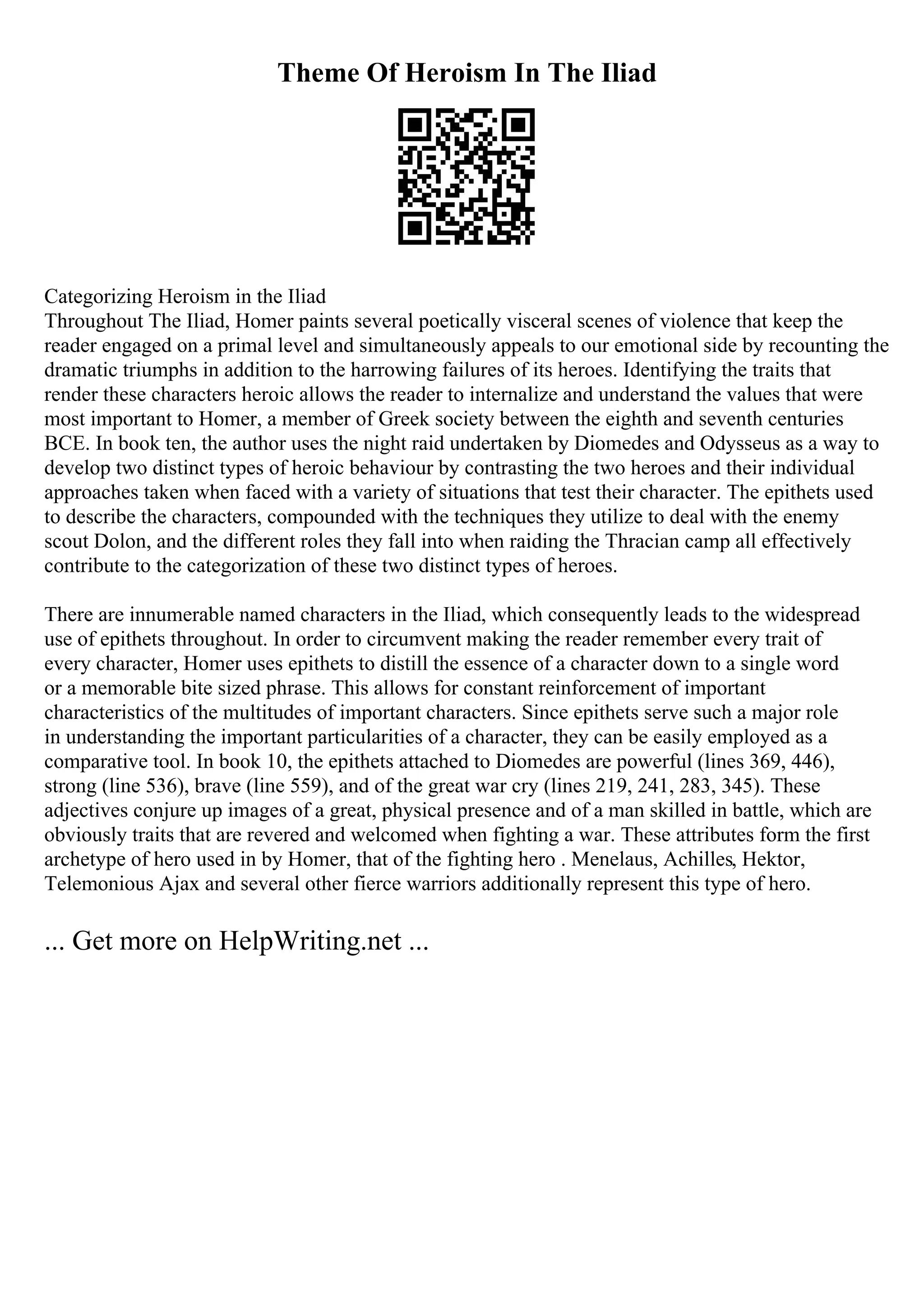Theme Of Heroism In The Iliad
Categorizing Heroism in the Iliad
Throughout The Iliad, Homer paints several poetically visceral scenes of violence that keep the
reader engaged on a primal level and simultaneously appeals to our emotional side by recounting the
dramatic triumphs in addition to the harrowing failures of its heroes. Identifying the traits that
render these characters heroic allows the reader to internalize and understand the values that were
most important to Homer, a member of Greek society between the eighth and seventh centuries
BCE. In book ten, the author uses the night raid undertaken by Diomedes and Odysseus as a way to
develop two distinct types of heroic behaviour by contrasting the two heroes and their individual
approaches taken when faced with a variety of situations that test their character. The epithets used
to describe the characters, compounded with the techniques they utilize to deal with the enemy
scout Dolon, and the different roles they fall into when raiding the Thracian camp all effectively
contribute to the categorization of these two distinct types of heroes.
There are innumerable named characters in the Iliad, which consequently leads to the widespread
use of epithets throughout. In order to circumvent making the reader remember every trait of
every character, Homer uses epithets to distill the essence of a character down to a single word
or a memorable bite sized phrase. This allows for constant reinforcement of important
characteristics of the multitudes of important characters. Since epithets serve such a major role
in understanding the important particularities of a character, they can be easily employed as a
comparative tool. In book 10, the epithets attached to Diomedes are powerful (lines 369, 446),
strong (line 536), brave (line 559), and of the great war cry (lines 219, 241, 283, 345). These
adjectives conjure up images of a great, physical presence and of a man skilled in battle, which are
obviously traits that are revered and welcomed when fighting a war. These attributes form the first
archetype of hero used in by Homer, that of the fighting hero . Menelaus, Achilles, Hektor,
Telemonious Ajax and several other fierce warriors additionally represent this type of hero.
... Get more on HelpWriting.net ...
 