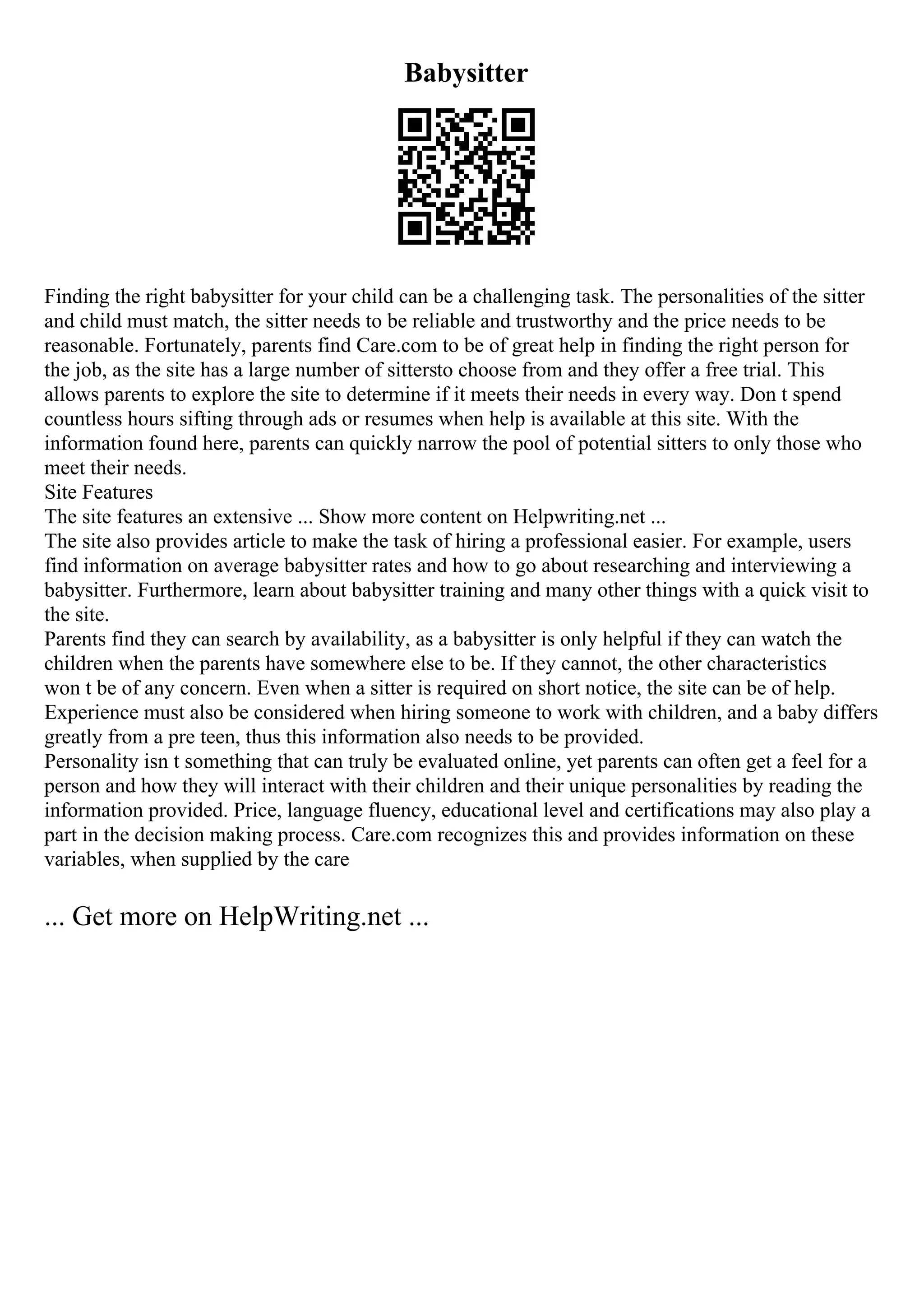 Babysitter
Finding the right babysitter for your child can be a challenging task. The personalities of the sitter
and child must match, the sitter needs to be reliable and trustworthy and the price needs to be
reasonable. Fortunately, parents find Care.com to be of great help in finding the right person for
the job, as the site has a large number of sittersto choose from and they offer a free trial. This
allows parents to explore the site to determine if it meets their needs in every way. Don t spend
countless hours sifting through ads or resumes when help is available at this site. With the
information found here, parents can quickly narrow the pool of potential sitters to only those who
meet their needs.
Site Features
The site features an extensive ... Show more content on Helpwriting.net ...
The site also provides article to make the task of hiring a professional easier. For example, users
find information on average babysitter rates and how to go about researching and interviewing a
babysitter. Furthermore, learn about babysitter training and many other things with a quick visit to
the site.
Parents find they can search by availability, as a babysitter is only helpful if they can watch the
children when the parents have somewhere else to be. If they cannot, the other characteristics
won t be of any concern. Even when a sitter is required on short notice, the site can be of help.
Experience must also be considered when hiring someone to work with children, and a baby differs
greatly from a pre teen, thus this information also needs to be provided.
Personality isn t something that can truly be evaluated online, yet parents can often get a feel for a
person and how they will interact with their children and their unique personalities by reading the
information provided. Price, language fluency, educational level and certifications may also play a
part in the decision making process. Care.com recognizes this and provides information on these
variables, when supplied by the care
... Get more on HelpWriting.net ...
 