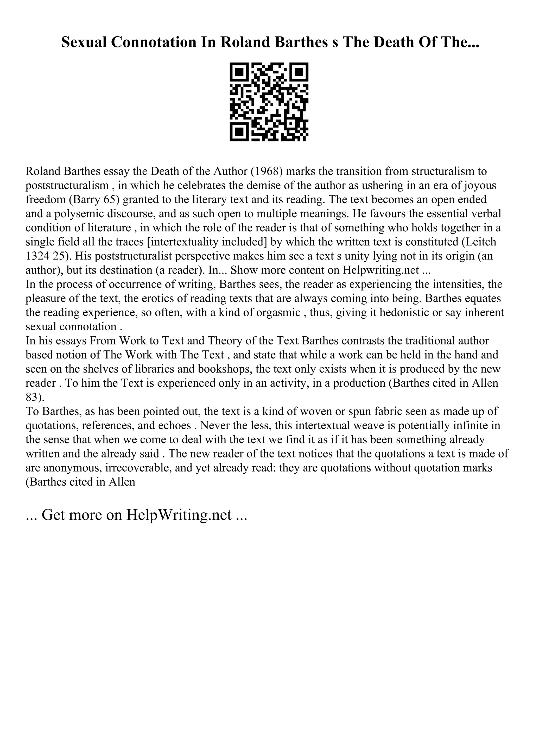 Sexual Connotation In Roland Barthes s The Death Of The...
Roland Barthes essay the Death of the Author (1968) marks the transition from structuralism to
poststructuralism , in which he celebrates the demise of the author as ushering in an era of joyous
freedom (Barry 65) granted to the literary text and its reading. The text becomes an open ended
and a polysemic discourse, and as such open to multiple meanings. He favours the essential verbal
condition of literature , in which the role of the reader is that of something who holds together in a
single field all the traces [intertextuality included] by which the written text is constituted (Leitch
1324 25). His poststructuralist perspective makes him see a text s unity lying not in its origin (an
author), but its destination (a reader). In... Show more content on Helpwriting.net ...
In the process of occurrence of writing, Barthes sees, the reader as experiencing the intensities, the
pleasure of the text, the erotics of reading texts that are always coming into being. Barthes equates
the reading experience, so often, with a kind of orgasmic , thus, giving it hedonistic or say inherent
sexual connotation .
In his essays From Work to Text and Theory of the Text Barthes contrasts the traditional author
based notion of The Work with The Text , and state that while a work can be held in the hand and
seen on the shelves of libraries and bookshops, the text only exists when it is produced by the new
reader . To him the Text is experienced only in an activity, in a production (Barthes cited in Allen
83).
To Barthes, as has been pointed out, the text is a kind of woven or spun fabric seen as made up of
quotations, references, and echoes . Never the less, this intertextual weave is potentially infinite in
the sense that when we come to deal with the text we find it as if it has been something already
written and the already said . The new reader of the text notices that the quotations a text is made of
are anonymous, irrecoverable, and yet already read: they are quotations without quotation marks
(Barthes cited in Allen
... Get more on HelpWriting.net ...
 