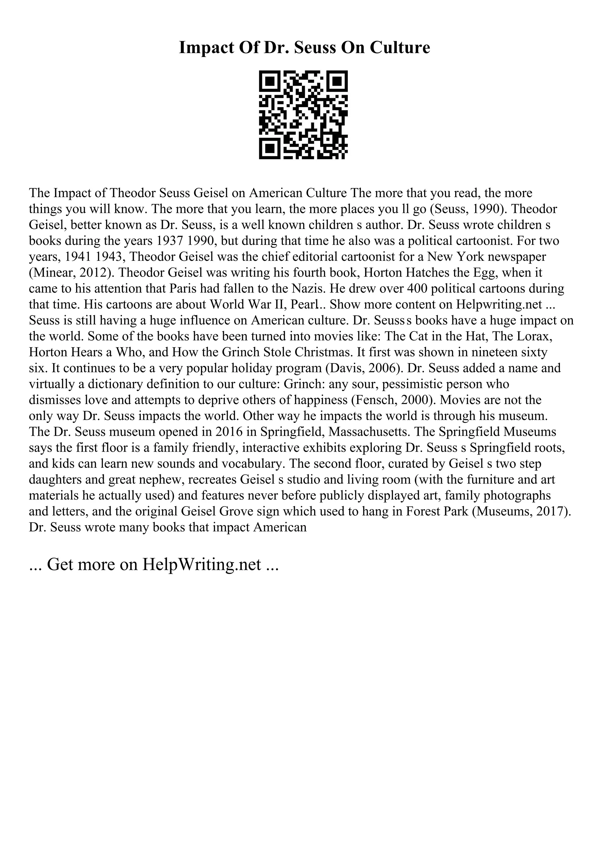 Impact Of Dr. Seuss On Culture
The Impact of Theodor Seuss Geisel on American Culture The more that you read, the more
things you will know. The more that you learn, the more places you ll go (Seuss, 1990). Theodor
Geisel, better known as Dr. Seuss, is a well known children s author. Dr. Seuss wrote children s
books during the years 1937 1990, but during that time he also was a political cartoonist. For two
years, 1941 1943, Theodor Geisel was the chief editorial cartoonist for a New York newspaper
(Minear, 2012). Theodor Geisel was writing his fourth book, Horton Hatches the Egg, when it
came to his attention that Paris had fallen to the Nazis. He drew over 400 political cartoons during
that time. His cartoons are about World War II, Pearl... Show more content on Helpwriting.net ...
Seuss is still having a huge influence on American culture. Dr. Seusss books have a huge impact on
the world. Some of the books have been turned into movies like: The Cat in the Hat, The Lorax,
Horton Hears a Who, and How the Grinch Stole Christmas. It first was shown in nineteen sixty
six. It continues to be a very popular holiday program (Davis, 2006). Dr. Seuss added a name and
virtually a dictionary definition to our culture: Grinch: any sour, pessimistic person who
dismisses love and attempts to deprive others of happiness (Fensch, 2000). Movies are not the
only way Dr. Seuss impacts the world. Other way he impacts the world is through his museum.
The Dr. Seuss museum opened in 2016 in Springfield, Massachusetts. The Springfield Museums
says the first floor is a family friendly, interactive exhibits exploring Dr. Seuss s Springfield roots,
and kids can learn new sounds and vocabulary. The second floor, curated by Geisel s two step
daughters and great nephew, recreates Geisel s studio and living room (with the furniture and art
materials he actually used) and features never before publicly displayed art, family photographs
and letters, and the original Geisel Grove sign which used to hang in Forest Park (Museums, 2017).
Dr. Seuss wrote many books that impact American
... Get more on HelpWriting.net ...
 
