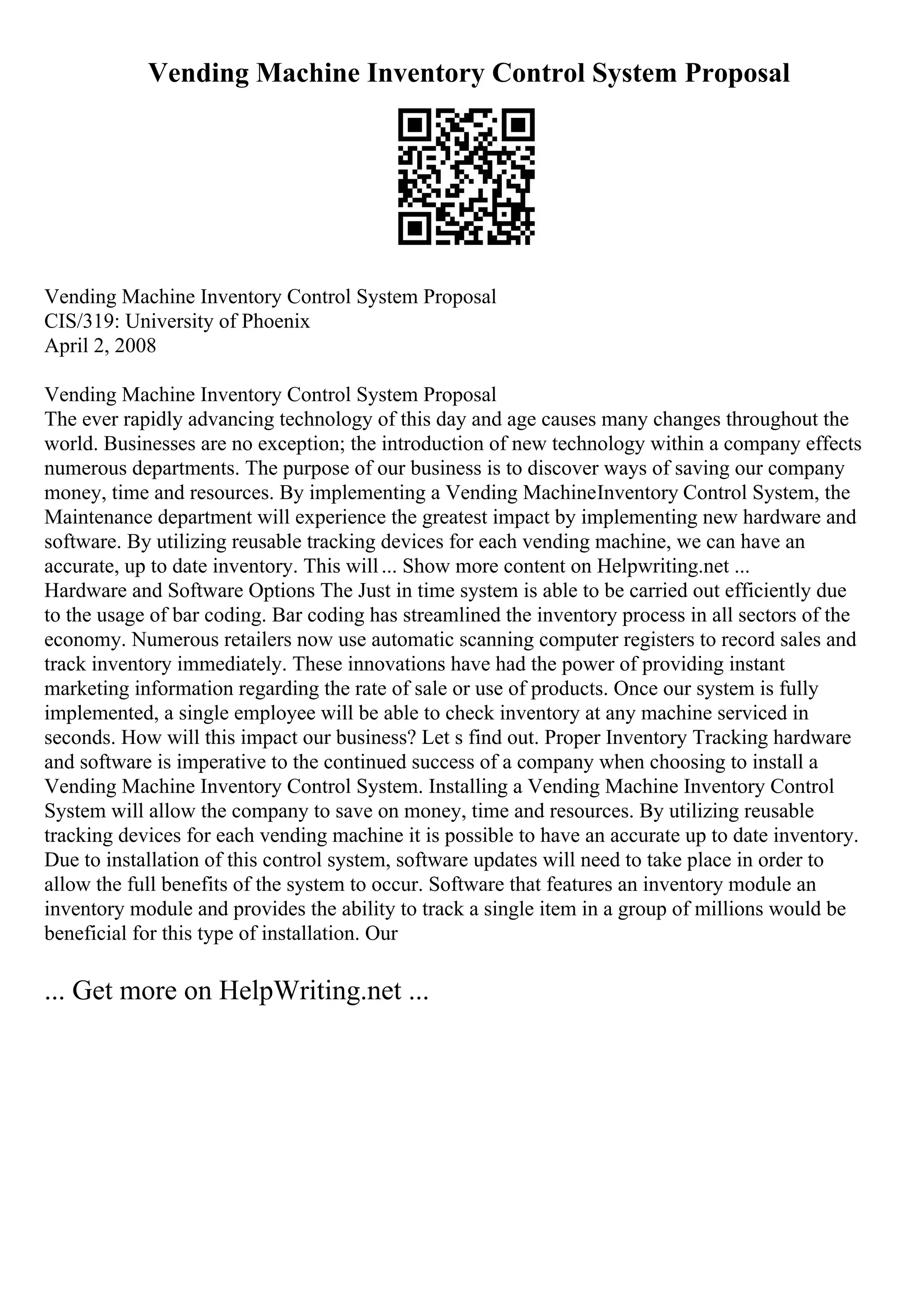 Vending Machine Inventory Control System Proposal
Vending Machine Inventory Control System Proposal
CIS/319: University of Phoenix
April 2, 2008
Vending Machine Inventory Control System Proposal
The ever rapidly advancing technology of this day and age causes many changes throughout the
world. Businesses are no exception; the introduction of new technology within a company effects
numerous departments. The purpose of our business is to discover ways of saving our company
money, time and resources. By implementing a Vending MachineInventory Control System, the
Maintenance department will experience the greatest impact by implementing new hardware and
software. By utilizing reusable tracking devices for each vending machine, we can have an
accurate, up to date inventory. This will... Show more content on Helpwriting.net ...
Hardware and Software Options The Just in time system is able to be carried out efficiently due
to the usage of bar coding. Bar coding has streamlined the inventory process in all sectors of the
economy. Numerous retailers now use automatic scanning computer registers to record sales and
track inventory immediately. These innovations have had the power of providing instant
marketing information regarding the rate of sale or use of products. Once our system is fully
implemented, a single employee will be able to check inventory at any machine serviced in
seconds. How will this impact our business? Let s find out. Proper Inventory Tracking hardware
and software is imperative to the continued success of a company when choosing to install a
Vending Machine Inventory Control System. Installing a Vending Machine Inventory Control
System will allow the company to save on money, time and resources. By utilizing reusable
tracking devices for each vending machine it is possible to have an accurate up to date inventory.
Due to installation of this control system, software updates will need to take place in order to
allow the full benefits of the system to occur. Software that features an inventory module an
inventory module and provides the ability to track a single item in a group of millions would be
beneficial for this type of installation. Our
... Get more on HelpWriting.net ...
 