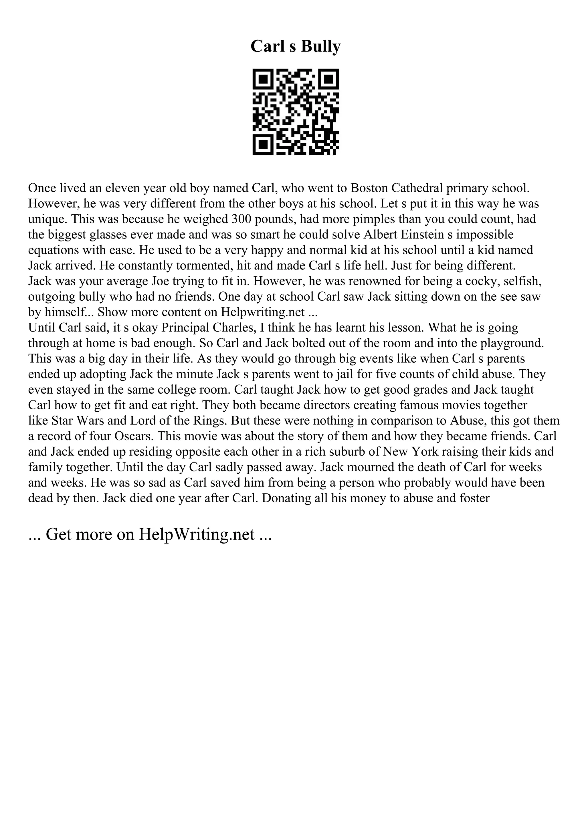 Carl s Bully
Once lived an eleven year old boy named Carl, who went to Boston Cathedral primary school.
However, he was very different from the other boys at his school. Let s put it in this way he was
unique. This was because he weighed 300 pounds, had more pimples than you could count, had
the biggest glasses ever made and was so smart he could solve Albert Einstein s impossible
equations with ease. He used to be a very happy and normal kid at his school until a kid named
Jack arrived. He constantly tormented, hit and made Carl s life hell. Just for being different.
Jack was your average Joe trying to fit in. However, he was renowned for being a cocky, selfish,
outgoing bully who had no friends. One day at school Carl saw Jack sitting down on the see saw
by himself... Show more content on Helpwriting.net ...
Until Carl said, it s okay Principal Charles, I think he has learnt his lesson. What he is going
through at home is bad enough. So Carl and Jack bolted out of the room and into the playground.
This was a big day in their life. As they would go through big events like when Carl s parents
ended up adopting Jack the minute Jack s parents went to jail for five counts of child abuse. They
even stayed in the same college room. Carl taught Jack how to get good grades and Jack taught
Carl how to get fit and eat right. They both became directors creating famous movies together
like Star Wars and Lord of the Rings. But these were nothing in comparison to Abuse, this got them
a record of four Oscars. This movie was about the story of them and how they became friends. Carl
and Jack ended up residing opposite each other in a rich suburb of New York raising their kids and
family together. Until the day Carl sadly passed away. Jack mourned the death of Carl for weeks
and weeks. He was so sad as Carl saved him from being a person who probably would have been
dead by then. Jack died one year after Carl. Donating all his money to abuse and foster
... Get more on HelpWriting.net ...
 