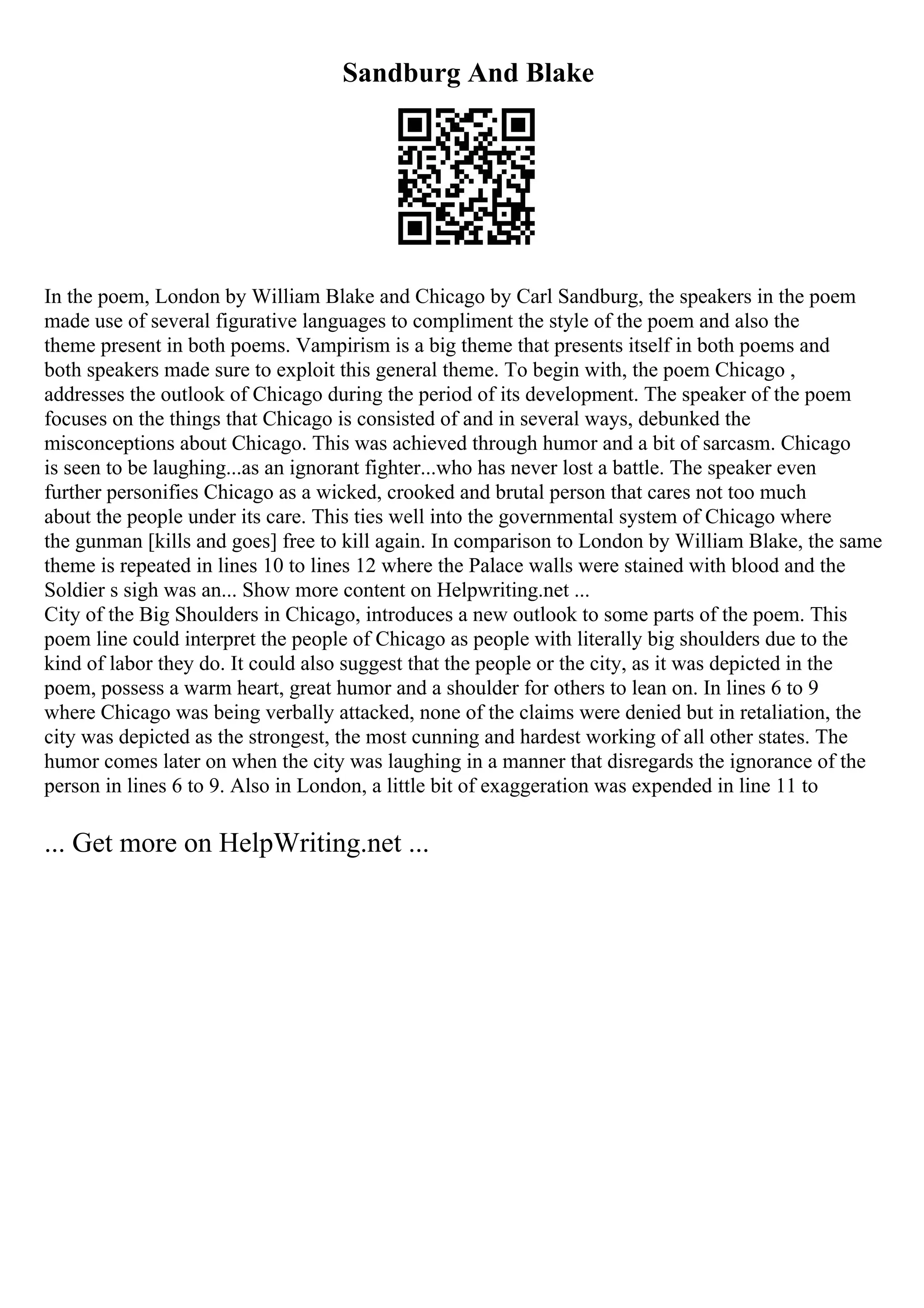 Sandburg And Blake
In the poem, London by William Blake and Chicago by Carl Sandburg, the speakers in the poem
made use of several figurative languages to compliment the style of the poem and also the
theme present in both poems. Vampirism is a big theme that presents itself in both poems and
both speakers made sure to exploit this general theme. To begin with, the poem Chicago ,
addresses the outlook of Chicago during the period of its development. The speaker of the poem
focuses on the things that Chicago is consisted of and in several ways, debunked the
misconceptions about Chicago. This was achieved through humor and a bit of sarcasm. Chicago
is seen to be laughing...as an ignorant fighter...who has never lost a battle. The speaker even
further personifies Chicago as a wicked, crooked and brutal person that cares not too much
about the people under its care. This ties well into the governmental system of Chicago where
the gunman [kills and goes] free to kill again. In comparison to London by William Blake, the same
theme is repeated in lines 10 to lines 12 where the Palace walls were stained with blood and the
Soldier s sigh was an... Show more content on Helpwriting.net ...
City of the Big Shoulders in Chicago, introduces a new outlook to some parts of the poem. This
poem line could interpret the people of Chicago as people with literally big shoulders due to the
kind of labor they do. It could also suggest that the people or the city, as it was depicted in the
poem, possess a warm heart, great humor and a shoulder for others to lean on. In lines 6 to 9
where Chicago was being verbally attacked, none of the claims were denied but in retaliation, the
city was depicted as the strongest, the most cunning and hardest working of all other states. The
humor comes later on when the city was laughing in a manner that disregards the ignorance of the
person in lines 6 to 9. Also in London, a little bit of exaggeration was expended in line 11 to
... Get more on HelpWriting.net ...
 