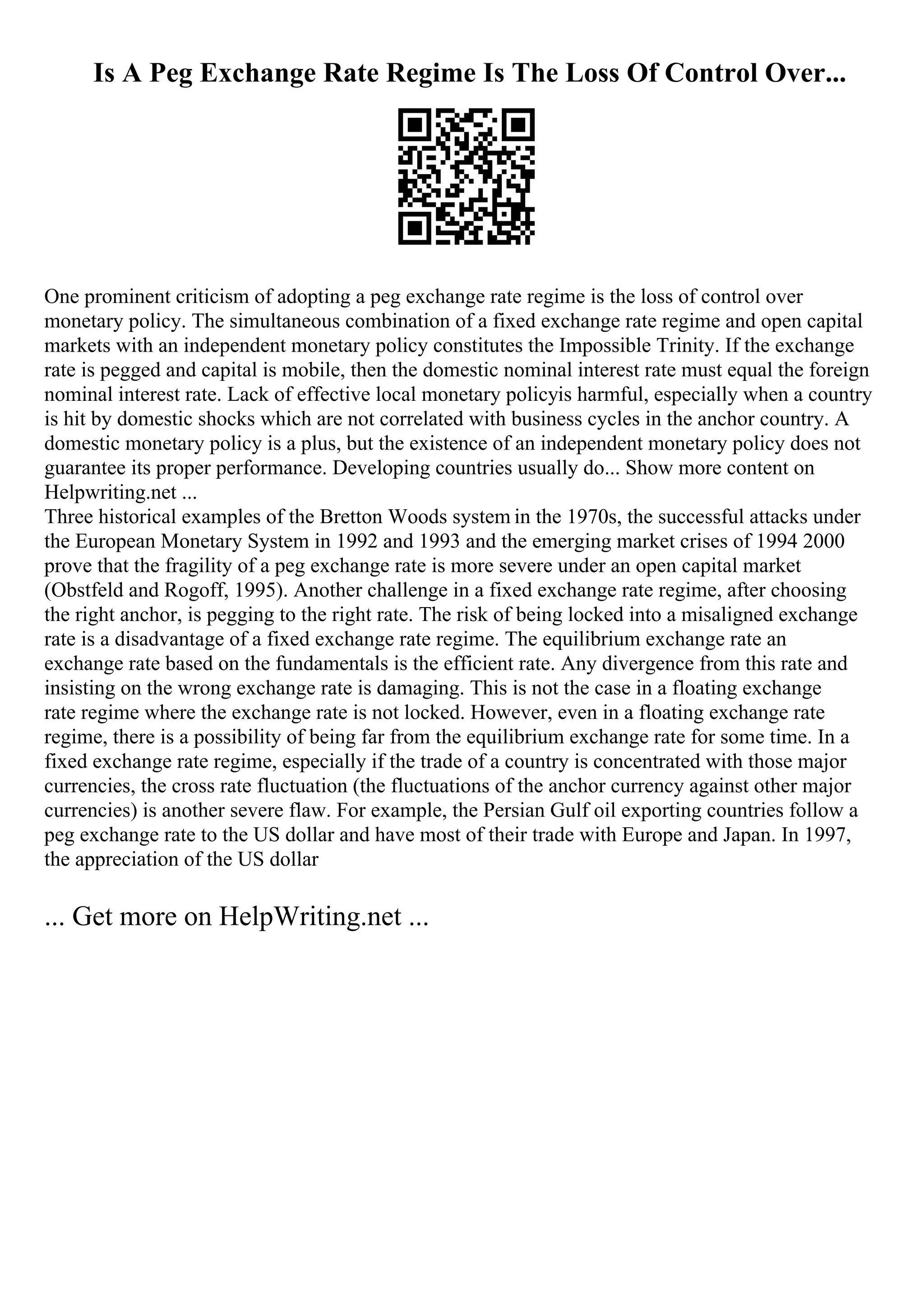 Is A Peg Exchange Rate Regime Is The Loss Of Control Over...
One prominent criticism of adopting a peg exchange rate regime is the loss of control over
monetary policy. The simultaneous combination of a fixed exchange rate regime and open capital
markets with an independent monetary policy constitutes the Impossible Trinity. If the exchange
rate is pegged and capital is mobile, then the domestic nominal interest rate must equal the foreign
nominal interest rate. Lack of effective local monetary policyis harmful, especially when a country
is hit by domestic shocks which are not correlated with business cycles in the anchor country. A
domestic monetary policy is a plus, but the existence of an independent monetary policy does not
guarantee its proper performance. Developing countries usually do... Show more content on
Helpwriting.net ...
Three historical examples of the Bretton Woods system in the 1970s, the successful attacks under
the European Monetary System in 1992 and 1993 and the emerging market crises of 1994 2000
prove that the fragility of a peg exchange rate is more severe under an open capital market
(Obstfeld and Rogoff, 1995). Another challenge in a fixed exchange rate regime, after choosing
the right anchor, is pegging to the right rate. The risk of being locked into a misaligned exchange
rate is a disadvantage of a fixed exchange rate regime. The equilibrium exchange rate an
exchange rate based on the fundamentals is the efficient rate. Any divergence from this rate and
insisting on the wrong exchange rate is damaging. This is not the case in a floating exchange
rate regime where the exchange rate is not locked. However, even in a floating exchange rate
regime, there is a possibility of being far from the equilibrium exchange rate for some time. In a
fixed exchange rate regime, especially if the trade of a country is concentrated with those major
currencies, the cross rate fluctuation (the fluctuations of the anchor currency against other major
currencies) is another severe flaw. For example, the Persian Gulf oil exporting countries follow a
peg exchange rate to the US dollar and have most of their trade with Europe and Japan. In 1997,
the appreciation of the US dollar
... Get more on HelpWriting.net ...
 