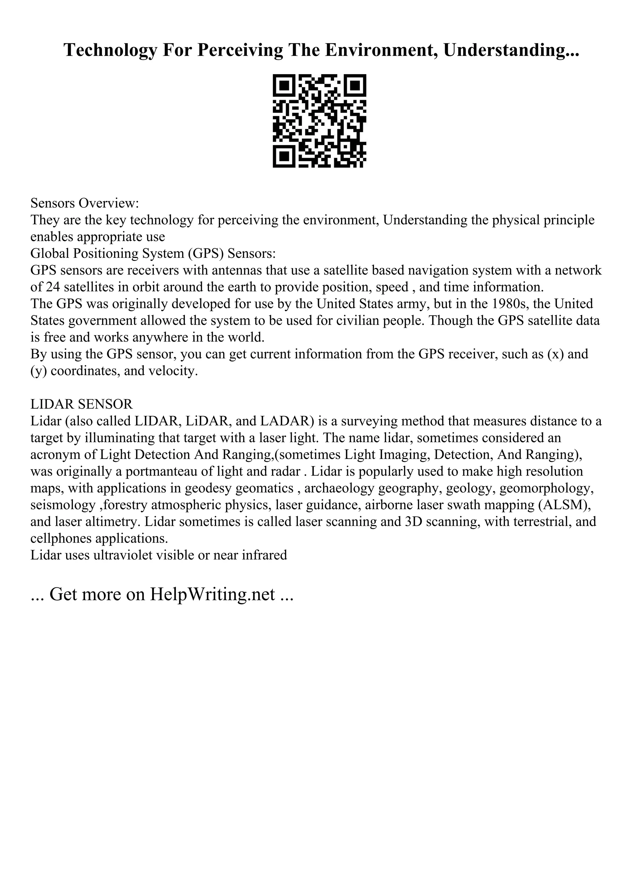 Technology For Perceiving The Environment, Understanding...
Sensors Overview:
They are the key technology for perceiving the environment, Understanding the physical principle
enables appropriate use
Global Positioning System (GPS) Sensors:
GPS sensors are receivers with antennas that use a satellite based navigation system with a network
of 24 satellites in orbit around the earth to provide position, speed , and time information.
The GPS was originally developed for use by the United States army, but in the 1980s, the United
States government allowed the system to be used for civilian people. Though the GPS satellite data
is free and works anywhere in the world.
By using the GPS sensor, you can get current information from the GPS receiver, such as (x) and
(y) coordinates, and velocity.
LIDAR SENSOR
Lidar (also called LIDAR, LiDAR, and LADAR) is a surveying method that measures distance to a
target by illuminating that target with a laser light. The name lidar, sometimes considered an
acronym of Light Detection And Ranging,(sometimes Light Imaging, Detection, And Ranging),
was originally a portmanteau of light and radar . Lidar is popularly used to make high resolution
maps, with applications in geodesy geomatics , archaeology geography, geology, geomorphology,
seismology ,forestry atmospheric physics, laser guidance, airborne laser swath mapping (ALSM),
and laser altimetry. Lidar sometimes is called laser scanning and 3D scanning, with terrestrial, and
cellphones applications.
Lidar uses ultraviolet visible or near infrared
... Get more on HelpWriting.net ...
 