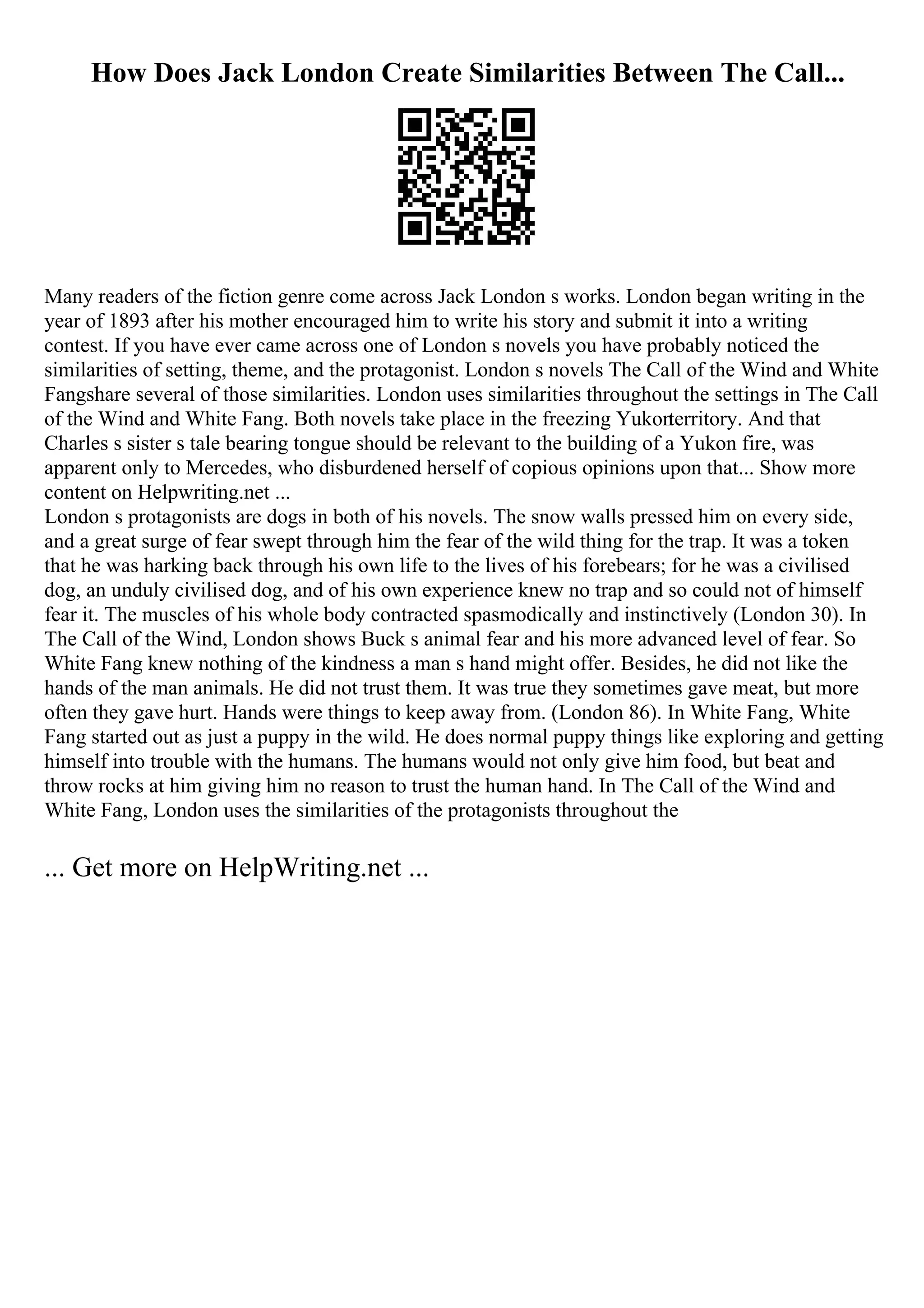 How Does Jack London Create Similarities Between The Call...
Many readers of the fiction genre come across Jack London s works. London began writing in the
year of 1893 after his mother encouraged him to write his story and submit it into a writing
contest. If you have ever came across one of London s novels you have probably noticed the
similarities of setting, theme, and the protagonist. London s novels The Call of the Wind and White
Fangshare several of those similarities. London uses similarities throughout the settings in The Call
of the Wind and White Fang. Both novels take place in the freezing Yukon
territory. And that
Charles s sister s tale bearing tongue should be relevant to the building of a Yukon fire, was
apparent only to Mercedes, who disburdened herself of copious opinions upon that... Show more
content on Helpwriting.net ...
London s protagonists are dogs in both of his novels. The snow walls pressed him on every side,
and a great surge of fear swept through him the fear of the wild thing for the trap. It was a token
that he was harking back through his own life to the lives of his forebears; for he was a civilised
dog, an unduly civilised dog, and of his own experience knew no trap and so could not of himself
fear it. The muscles of his whole body contracted spasmodically and instinctively (London 30). In
The Call of the Wind, London shows Buck s animal fear and his more advanced level of fear. So
White Fang knew nothing of the kindness a man s hand might offer. Besides, he did not like the
hands of the man animals. He did not trust them. It was true they sometimes gave meat, but more
often they gave hurt. Hands were things to keep away from. (London 86). In White Fang, White
Fang started out as just a puppy in the wild. He does normal puppy things like exploring and getting
himself into trouble with the humans. The humans would not only give him food, but beat and
throw rocks at him giving him no reason to trust the human hand. In The Call of the Wind and
White Fang, London uses the similarities of the protagonists throughout the
... Get more on HelpWriting.net ...
 