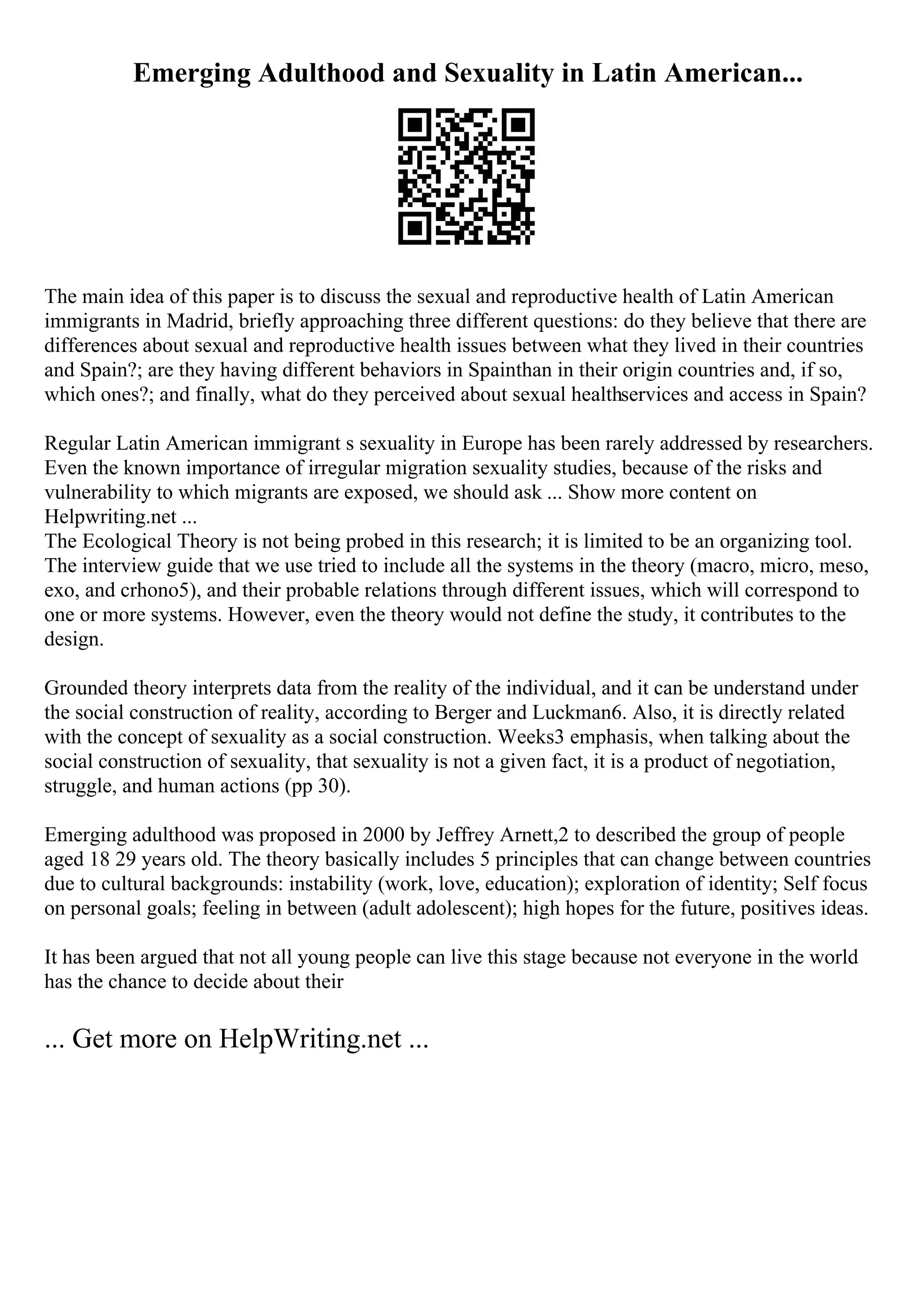 Emerging Adulthood and Sexuality in Latin American...
The main idea of this paper is to discuss the sexual and reproductive health of Latin American
immigrants in Madrid, briefly approaching three different questions: do they believe that there are
differences about sexual and reproductive health issues between what they lived in their countries
and Spain?; are they having different behaviors in Spainthan in their origin countries and, if so,
which ones?; and finally, what do they perceived about sexual healthservices and access in Spain?
Regular Latin American immigrant s sexuality in Europe has been rarely addressed by researchers.
Even the known importance of irregular migration sexuality studies, because of the risks and
vulnerability to which migrants are exposed, we should ask ... Show more content on
Helpwriting.net ...
The Ecological Theory is not being probed in this research; it is limited to be an organizing tool.
The interview guide that we use tried to include all the systems in the theory (macro, micro, meso,
exo, and crhono5), and their probable relations through different issues, which will correspond to
one or more systems. However, even the theory would not define the study, it contributes to the
design.
Grounded theory interprets data from the reality of the individual, and it can be understand under
the social construction of reality, according to Berger and Luckman6. Also, it is directly related
with the concept of sexuality as a social construction. Weeks3 emphasis, when talking about the
social construction of sexuality, that sexuality is not a given fact, it is a product of negotiation,
struggle, and human actions (pp 30).
Emerging adulthood was proposed in 2000 by Jeffrey Arnett,2 to described the group of people
aged 18 29 years old. The theory basically includes 5 principles that can change between countries
due to cultural backgrounds: instability (work, love, education); exploration of identity; Self focus
on personal goals; feeling in between (adult adolescent); high hopes for the future, positives ideas.
It has been argued that not all young people can live this stage because not everyone in the world
has the chance to decide about their
... Get more on HelpWriting.net ...
 