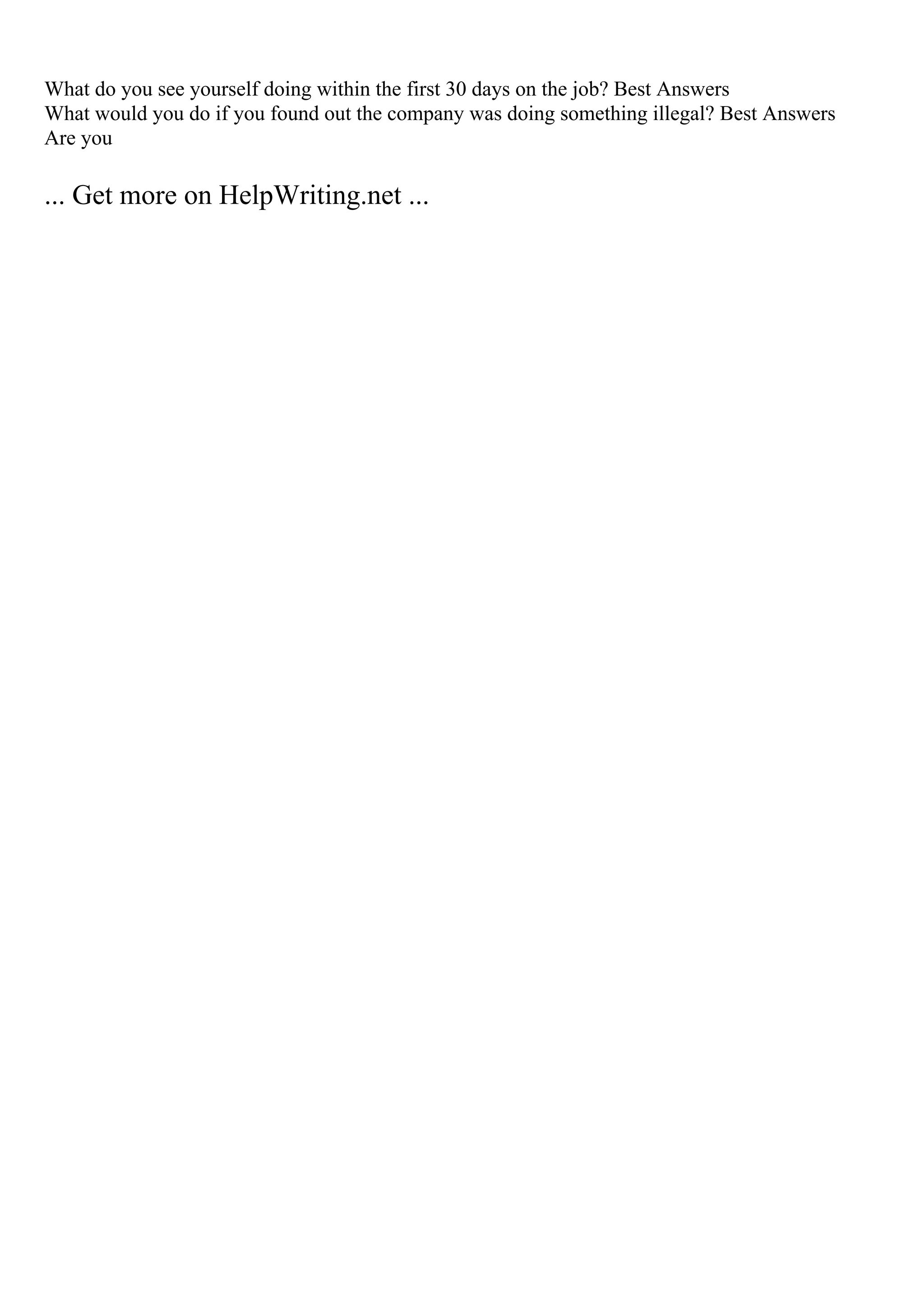 What do you see yourself doing within the first 30 days on the job? Best Answers
What would you do if you found out the company was doing something illegal? Best Answers
Are you
... Get more on HelpWriting.net ...
 
