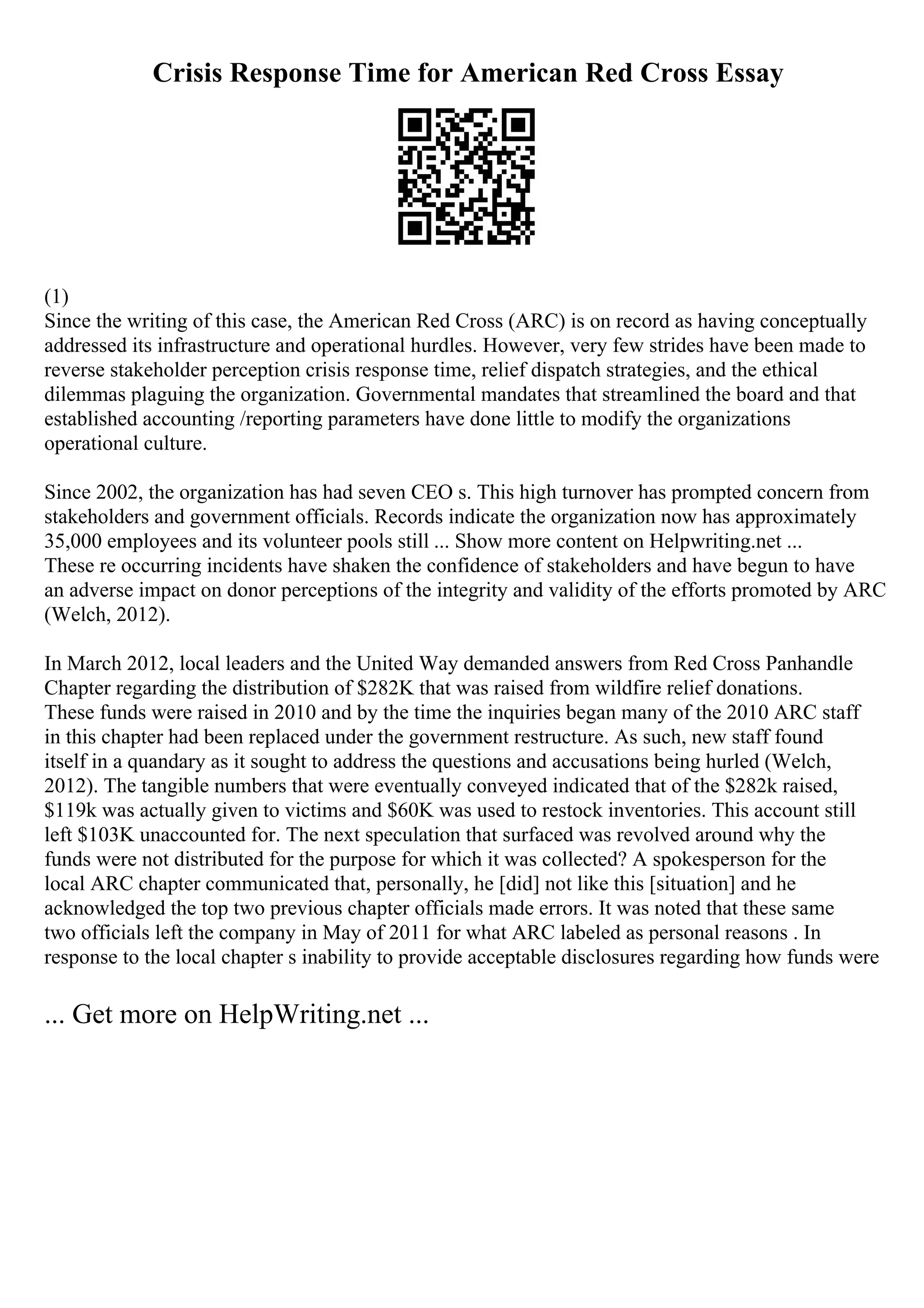 Crisis Response Time for American Red Cross Essay
(1)
Since the writing of this case, the American Red Cross (ARC) is on record as having conceptually
addressed its infrastructure and operational hurdles. However, very few strides have been made to
reverse stakeholder perception crisis response time, relief dispatch strategies, and the ethical
dilemmas plaguing the organization. Governmental mandates that streamlined the board and that
established accounting /reporting parameters have done little to modify the organizations
operational culture.
Since 2002, the organization has had seven CEO s. This high turnover has prompted concern from
stakeholders and government officials. Records indicate the organization now has approximately
35,000 employees and its volunteer pools still ... Show more content on Helpwriting.net ...
These re occurring incidents have shaken the confidence of stakeholders and have begun to have
an adverse impact on donor perceptions of the integrity and validity of the efforts promoted by ARC
(Welch, 2012).
In March 2012, local leaders and the United Way demanded answers from Red Cross Panhandle
Chapter regarding the distribution of $282K that was raised from wildfire relief donations.
These funds were raised in 2010 and by the time the inquiries began many of the 2010 ARC staff
in this chapter had been replaced under the government restructure. As such, new staff found
itself in a quandary as it sought to address the questions and accusations being hurled (Welch,
2012). The tangible numbers that were eventually conveyed indicated that of the $282k raised,
$119k was actually given to victims and $60K was used to restock inventories. This account still
left $103K unaccounted for. The next speculation that surfaced was revolved around why the
funds were not distributed for the purpose for which it was collected? A spokesperson for the
local ARC chapter communicated that, personally, he [did] not like this [situation] and he
acknowledged the top two previous chapter officials made errors. It was noted that these same
two officials left the company in May of 2011 for what ARC labeled as personal reasons . In
response to the local chapter s inability to provide acceptable disclosures regarding how funds were
... Get more on HelpWriting.net ...
 