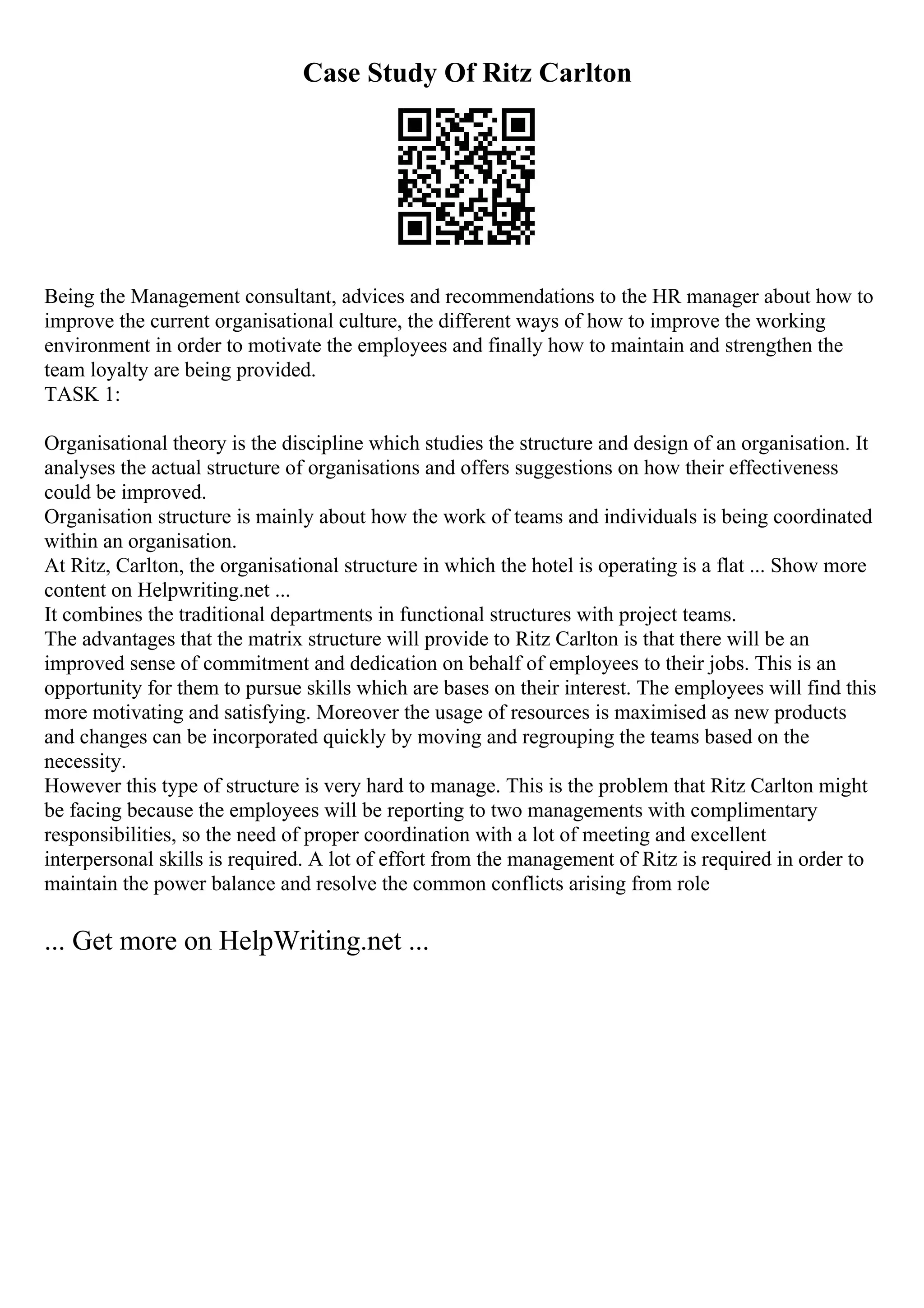 Case Study Of Ritz Carlton
Being the Management consultant, advices and recommendations to the HR manager about how to
improve the current organisational culture, the different ways of how to improve the working
environment in order to motivate the employees and finally how to maintain and strengthen the
team loyalty are being provided.
TASK 1:
Organisational theory is the discipline which studies the structure and design of an organisation. It
analyses the actual structure of organisations and offers suggestions on how their effectiveness
could be improved.
Organisation structure is mainly about how the work of teams and individuals is being coordinated
within an organisation.
At Ritz, Carlton, the organisational structure in which the hotel is operating is a flat ... Show more
content on Helpwriting.net ...
It combines the traditional departments in functional structures with project teams.
The advantages that the matrix structure will provide to Ritz Carlton is that there will be an
improved sense of commitment and dedication on behalf of employees to their jobs. This is an
opportunity for them to pursue skills which are bases on their interest. The employees will find this
more motivating and satisfying. Moreover the usage of resources is maximised as new products
and changes can be incorporated quickly by moving and regrouping the teams based on the
necessity.
However this type of structure is very hard to manage. This is the problem that Ritz Carlton might
be facing because the employees will be reporting to two managements with complimentary
responsibilities, so the need of proper coordination with a lot of meeting and excellent
interpersonal skills is required. A lot of effort from the management of Ritz is required in order to
maintain the power balance and resolve the common conflicts arising from role
... Get more on HelpWriting.net ...
 