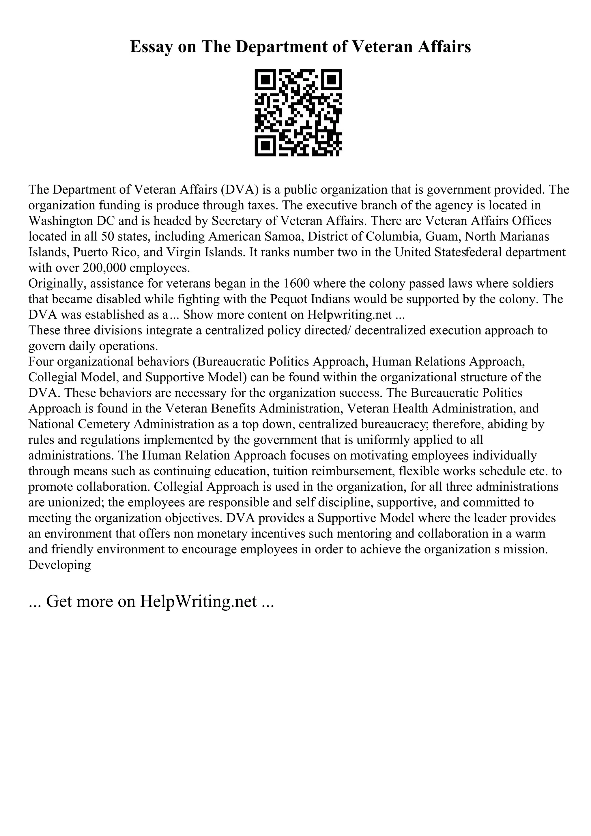 Essay on The Department of Veteran Affairs
The Department of Veteran Affairs (DVA) is a public organization that is government provided. The
organization funding is produce through taxes. The executive branch of the agency is located in
Washington DC and is headed by Secretary of Veteran Affairs. There are Veteran Affairs Offices
located in all 50 states, including American Samoa, District of Columbia, Guam, North Marianas
Islands, Puerto Rico, and Virgin Islands. It ranks number two in the United Statesfederal department
with over 200,000 employees.
Originally, assistance for veterans began in the 1600 where the colony passed laws where soldiers
that became disabled while fighting with the Pequot Indians would be supported by the colony. The
DVA was established as a... Show more content on Helpwriting.net ...
These three divisions integrate a centralized policy directed/ decentralized execution approach to
govern daily operations.
Four organizational behaviors (Bureaucratic Politics Approach, Human Relations Approach,
Collegial Model, and Supportive Model) can be found within the organizational structure of the
DVA. These behaviors are necessary for the organization success. The Bureaucratic Politics
Approach is found in the Veteran Benefits Administration, Veteran Health Administration, and
National Cemetery Administration as a top down, centralized bureaucracy; therefore, abiding by
rules and regulations implemented by the government that is uniformly applied to all
administrations. The Human Relation Approach focuses on motivating employees individually
through means such as continuing education, tuition reimbursement, flexible works schedule etc. to
promote collaboration. Collegial Approach is used in the organization, for all three administrations
are unionized; the employees are responsible and self discipline, supportive, and committed to
meeting the organization objectives. DVA provides a Supportive Model where the leader provides
an environment that offers non monetary incentives such mentoring and collaboration in a warm
and friendly environment to encourage employees in order to achieve the organization s mission.
Developing
... Get more on HelpWriting.net ...
 