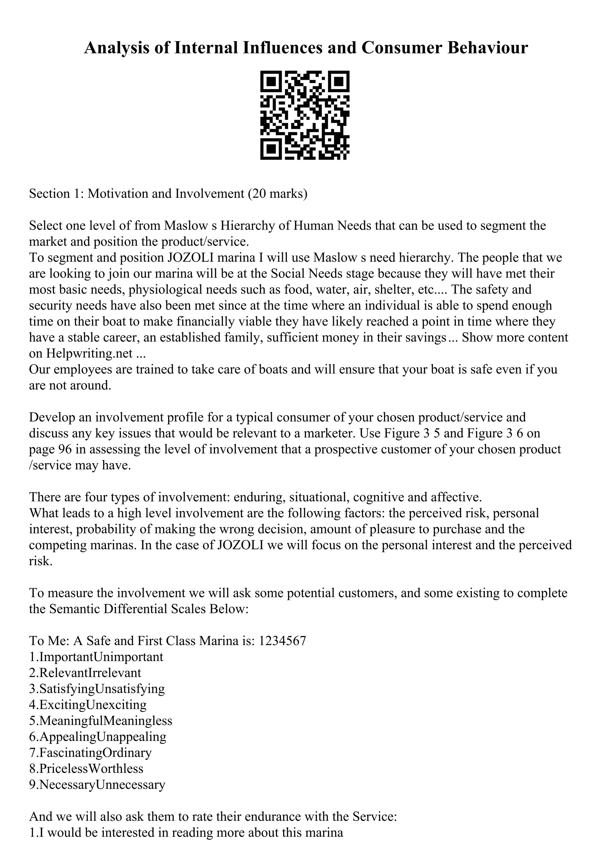 Analysis of Internal Influences and Consumer Behaviour
Section 1: Motivation and Involvement (20 marks)
Select one level of from Maslow s Hierarchy of Human Needs that can be used to segment the
market and position the product/service.
To segment and position JOZOLI marina I will use Maslow s need hierarchy. The people that we
are looking to join our marina will be at the Social Needs stage because they will have met their
most basic needs, physiological needs such as food, water, air, shelter, etc.... The safety and
security needs have also been met since at the time where an individual is able to spend enough
time on their boat to make financially viable they have likely reached a point in time where they
have a stable career, an established family, sufficient money in their savings... Show more content
on Helpwriting.net ...
Our employees are trained to take care of boats and will ensure that your boat is safe even if you
are not around.
Develop an involvement profile for a typical consumer of your chosen product/service and
discuss any key issues that would be relevant to a marketer. Use Figure 3 5 and Figure 3 6 on
page 96 in assessing the level of involvement that a prospective customer of your chosen product
/service may have.
There are four types of involvement: enduring, situational, cognitive and affective.
What leads to a high level involvement are the following factors: the perceived risk, personal
interest, probability of making the wrong decision, amount of pleasure to purchase and the
competing marinas. In the case of JOZOLI we will focus on the personal interest and the perceived
risk.
To measure the involvement we will ask some potential customers, and some existing to complete
the Semantic Differential Scales Below:
To Me: A Safe and First Class Marina is: 1234567
1.ImportantUnimportant
2.RelevantIrrelevant
3.SatisfyingUnsatisfying
4.ExcitingUnexciting
5.MeaningfulMeaningless
6.AppealingUnappealing
7.FascinatingOrdinary
8.PricelessWorthless
9.NecessaryUnnecessary
And we will also ask them to rate their endurance with the Service:
1.I would be interested in reading more about this marina
 