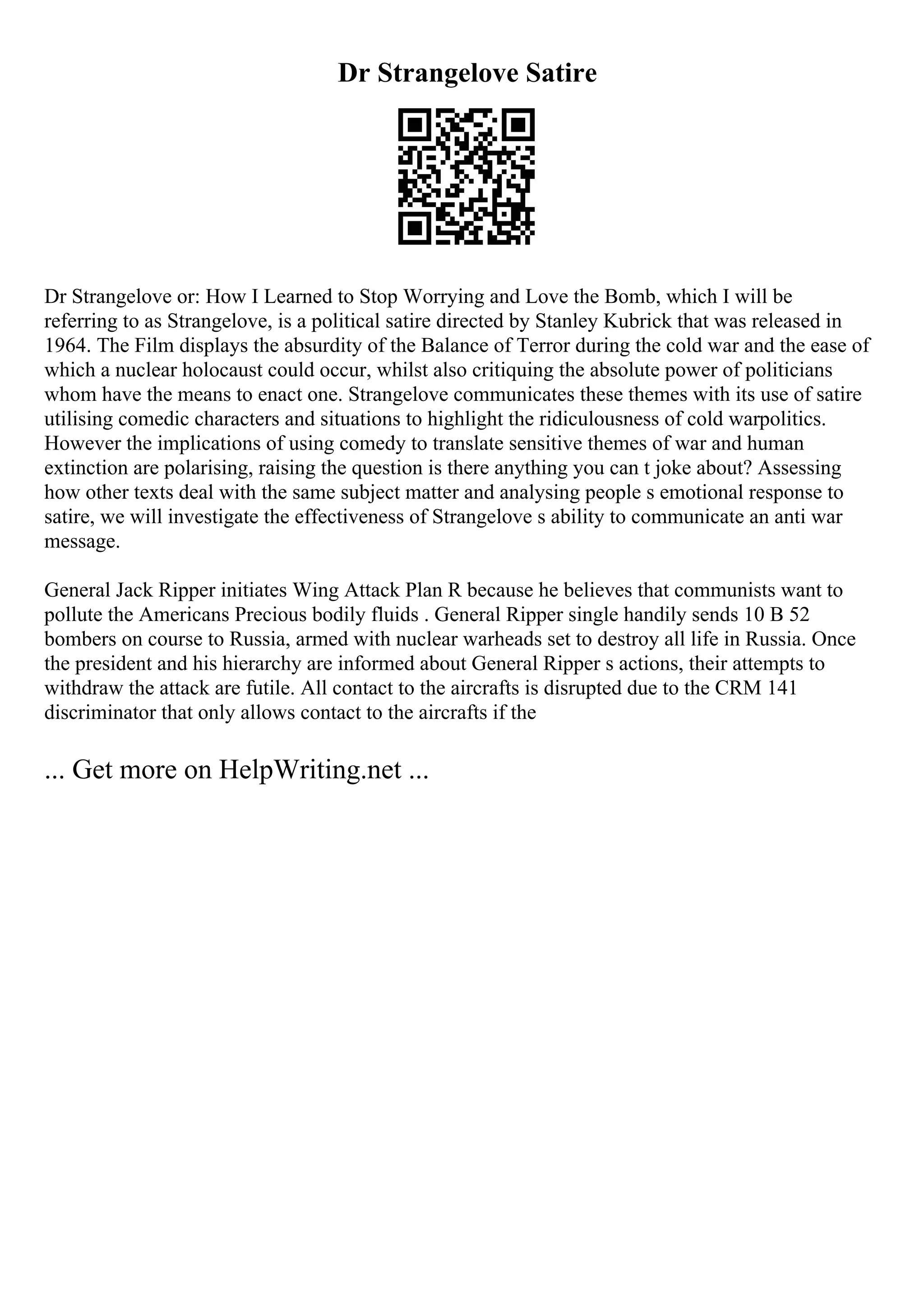 Dr Strangelove Satire
Dr Strangelove or: How I Learned to Stop Worrying and Love the Bomb, which I will be
referring to as Strangelove, is a political satire directed by Stanley Kubrick that was released in
1964. The Film displays the absurdity of the Balance of Terror during the cold war and the ease of
which a nuclear holocaust could occur, whilst also critiquing the absolute power of politicians
whom have the means to enact one. Strangelove communicates these themes with its use of satire
utilising comedic characters and situations to highlight the ridiculousness of cold warpolitics.
However the implications of using comedy to translate sensitive themes of war and human
extinction are polarising, raising the question is there anything you can t joke about? Assessing
how other texts deal with the same subject matter and analysing people s emotional response to
satire, we will investigate the effectiveness of Strangelove s ability to communicate an anti war
message.
General Jack Ripper initiates Wing Attack Plan R because he believes that communists want to
pollute the Americans Precious bodily fluids . General Ripper single handily sends 10 B 52
bombers on course to Russia, armed with nuclear warheads set to destroy all life in Russia. Once
the president and his hierarchy are informed about General Ripper s actions, their attempts to
withdraw the attack are futile. All contact to the aircrafts is disrupted due to the CRM 141
discriminator that only allows contact to the aircrafts if the
... Get more on HelpWriting.net ...
 