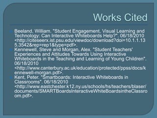    Beeland, William. "Student Engagement, Visual Learning and
    Technology: Can Interactive Whiteboards Help?". 06/18/2010
    <http://citeseerx.ist.psu.edu/viewdoc/download?doi=10.1.1.13
    5.3542&rep=rep1&type=pdf>.
   Kennewell, Steve and Morgan, Alex. "Student Teachers'
    Experiences and Attitudes Towards Using Interactive
    Whiteboards in the Teaching and Learning of Young Children".
    06/18/2010
    <http://www.canterbury.ac.uk/education/protected/ppss/docs/k
    ennewell-morgan.pdf>.
   Kent, Peter. "Smartboards: Interactive Whiteboards in
    Classrooms". 06/18/2010
    <http://www.eastchester.k12.ny.us/schools/hs/teachers/blaser/
    documents/SMARTBoardsInteractiveWhiteBoardsintheClassro
    om.pdf>.
 
