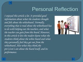 I enjoyed this article a lot. It provided good
information about what the students thought
and felt about the whiteboard. Normally,
everything that is read about the whiteboard has
to do with helping out the teachers, and what
the teacher can gain from this board. However,
in this article it lets the readers know what the
students think about the white board and what
they personally feel they get out from the
whiteboard. Also what they think the
pro’s/con’s are about the board itself, and its
performance.
 