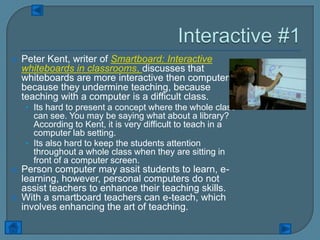    Peter Kent, writer of Smartboard: Interactive
    whiteboards in classrooms, discusses that
    whiteboards are more interactive then computers
    because they undermine teaching, because
    teaching with a computer is a difficult class.
    • Its hard to present a concept where the whole class
      can see. You may be saying what about a library?
      According to Kent, it is very difficult to teach in a
      computer lab setting.
    • Its also hard to keep the students attention
      throughout a whole class when they are sitting in
      front of a computer screen.
   Person computer may assit students to learn, e-
    learning, however, personal computers do not
    assist teachers to enhance their teaching skills.
   With a smartboard teachers can e-teach, which
    involves enhancing the art of teaching.
 
