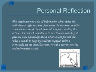 This article gave me a lot of information about what the
whiteboards offer teachers. Also what the teachers can offer
students because of the whiteboard. I enjoyed reading this
article a lot, since I would love to be a teacher some day, it
gave me some knowledge about what to look for and also
what I can do to keep my students engaged, when I
eventually get my own classroom. It was a very interesting
and informative article.
 