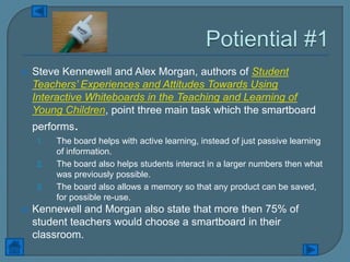    Steve Kennewell and Alex Morgan, authors of Student
    Teachers’ Experiences and Attitudes Towards Using
    Interactive Whiteboards in the Teaching and Learning of
    Young Children, point three main task which the smartboard
    performs.
    1.   The board helps with active learning, instead of just passive learning
         of information.
    2.   The board also helps students interact in a larger numbers then what
         was previously possible.
    3.   The board also allows a memory so that any product can be saved,
         for possible re-use.
   Kennewell and Morgan also state that more then 75% of
    student teachers would choose a smartboard in their
    classroom.
 