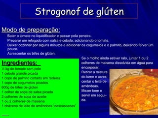 Strogonof de glúten Ingredientes:  ½ kg de tomate sem pele 1 cebola grande picada 1 copo de palmito cortado em rodelas 1 copo de cogumelos picados 600g de bifes de glúten 1 colher de sopa de salsa picada 2 colheres de sopa de azeite 1 ou 2 colheres de maisena 1 chávena de leite de amêndoas “descascadas”   Modo de preparação: Bater o tomate no liquidificador e passar pela peneira. Preparar um refogado com salsa e cebola, adicionando o tomate. Deixar cozinhar por alguns minutos e adicionar os cogumelos e o palmito, deixando ferver um pouco. Acrescentar os bifes de glúten. Se o molho ainda estiver ralo, juntar 1 ou 2  colheres de maisena dissolvida em água para  encorporar. Retirar a mistura do lume e acres- centar o leite de amêndoas. Mexer bem e  servir em segui- da. 