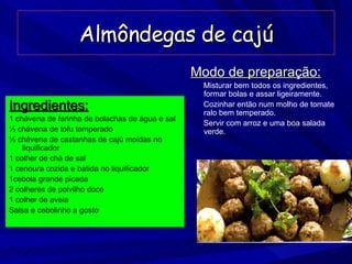 Almôndegas de cajú Ingredientes: 1 chávena de farinha de bolachas de água e sal ½ chávena de tofu temperado ½ chávena de castanhas de cajú moídas no liquificador 1 colher de chá de sal 1 cenoura cozida e batida no liquificador 1cebola grande picada 2 colheres de polvilho doce 1 colher de aveia Salsa e cebolinho a gosto Modo de preparação: Misturar bem todos os ingredientes, formar bolas e assar ligeiramente. Cozinhar então num molho de tomate ralo bem temperado. Servir com arroz e uma boa salada verde. 
