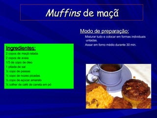 Muffins  de maçã Ingredientes: 2 copos de maçã ralada 2 copos de aveia 1/3 de copo de óleo 1 pitada de sal ½ copo de passas ½ copo de nozes picadas ½ copo de açúcar amarelo ½ colher de café de canela em pó Modo de preparação: Misturar tudo e colocar em formas individuais untadas. Assar em forno médio durante 30 min. 