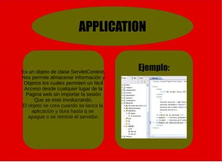 APPLICATION
Es un objeto de clase ServletContext,
Nos permite almacenar información y
Objetos los cuales permiten un fácil
Acceso desde cualquier lugar de la
Pagina web sin importar la sesión
Que se este involucrando.
El objeto se crea cuando se lanza la
aplicación y dura hasta q se
apague o se reinicie el servidor.
Ejemplo:
 