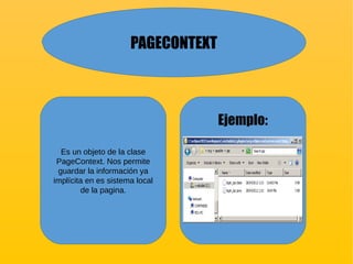 PAGECONTEXT
Es un objeto de la clase
PageContext. Nos permite
guardar la información ya
implícita en es sistema local
de la pagina.
Ejemplo:
 