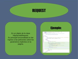 REQUEST
Ejemplo:
Es un objeto de la clase
HttpServletRequest.
Su principal funcionalidad es dar
ingreso a las peticiones sobre los
parámetros implícitos en la
pagina.
 