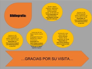 Bibliografía:
Servlet: objetos
implicitos. Application,
Session, Request
(JSP)(Copyright:
jueves, 15 de enero de
2009) Disponible en:
http:/mariareina-
cea2.blogspot.com/200
9/01/15-1-09.html/
Sesiones en JSP
(JSP)(Copyright:
jueves, MIÉRCOLES, 20
DE OCTUBRE DE 2010)
Disponible en:
http://vacilmio.blogspot
.com/2010/10/sesiones-
en-jsp.html
Tutorial de JSP (14):
Objeto implícito request.
(JSP)
(Copyright:ETIQUETAS:
REQUEST BY: JTAGUA
07/10/2010.)
Disponible en:
https://jtagua.wordpres
s.com/2010/10/07/tuto
rial-de-jsp-12-objeto-
implicito-request/
Sesiones en JSP
(JSP)(Copyright:
jueves, MIÉRCOLES, 20
DE OCTUBRE DE 2010)
Disponible en:
http://vacilmio.blogspot
.com/2010/10/sesiones-
en-jsp.html
Introducción a Java
Server Pages JSP
(JSP)(Copyright:
Martes, 06 de
septiembre de 2010)
Disponible en:
http://www.edu4java.c
om/es/servlet/servlet6.
html
…GRACIAS POR SU VISITA…
 