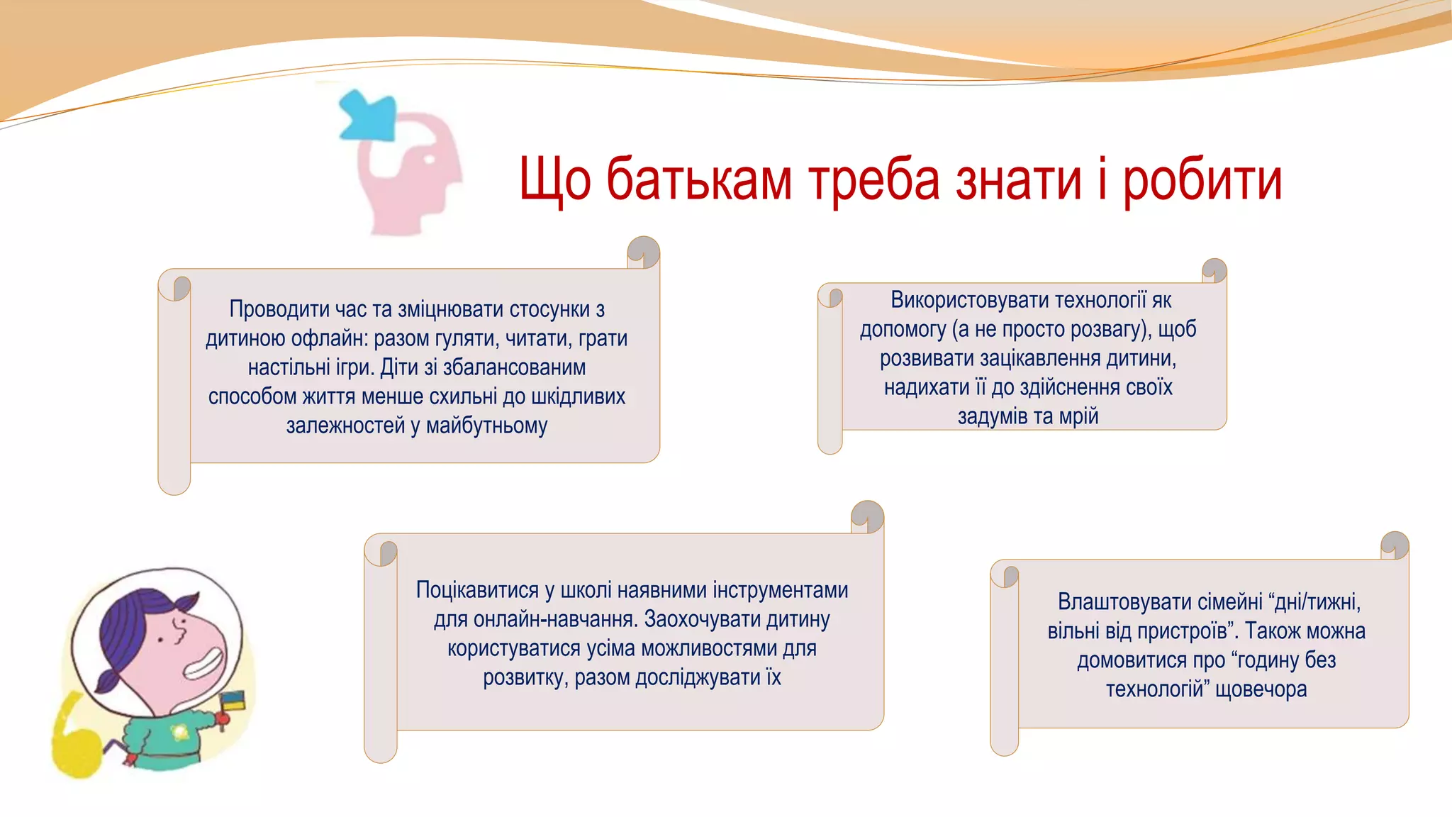Що батькам треба знати і робити
Проводити час та зміцнювати стосунки з
дитиною офлайн: разом гуляти, читати, грати
настільні ігри. Діти зі збалансованим
способом життя менше схильні до шкідливих
залежностей у майбутньому
Використовувати технології як
допомогу (а не просто розвагу), щоб
розвивати зацікавлення дитини,
надихати її до здійснення своїх
задумів та мрій
Влаштовувати сімейні “дні/тижні,
вільні від пристроїв”. Також можна
домовитися про “годину без
технологій” щовечора
Поцікавитися у школі наявними інструментами
для онлайн-навчання. Заохочувати дитину
користуватися усіма можливостями для
розвитку, разом досліджувати їх
 