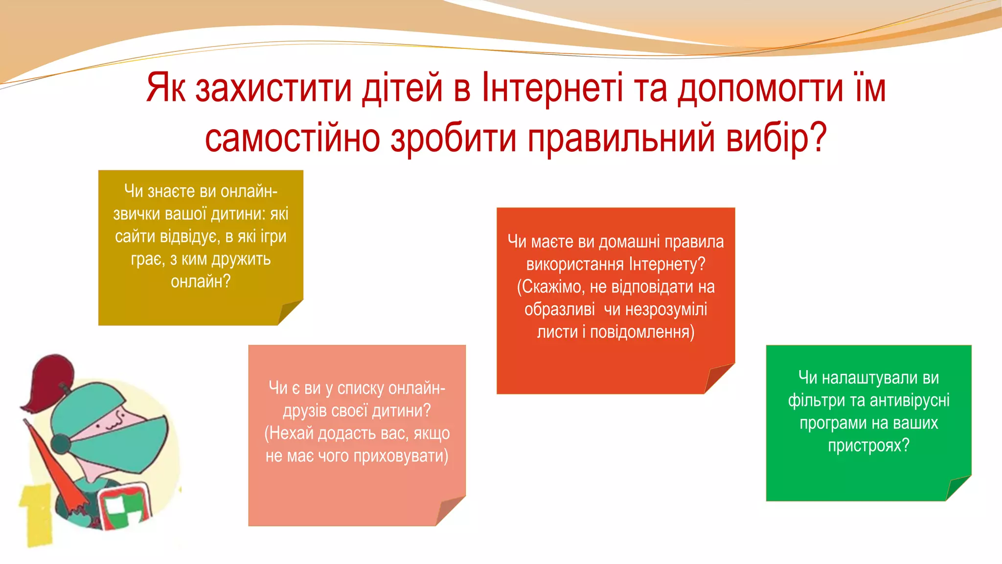 Як захистити дітей в Інтернеті та допомогти їм
самостійно зробити правильний вибір?
Чи знаєте ви онлайн-
звички вашої дитини: які
сайти відвідує, в які ігри
грає, з ким дружить
онлайн?
Чи маєте ви домашні правила
використання Інтернету?
(Скажімо, не відповідати на
образливі чи незрозумілі
листи і повідомлення)
Чи є ви у списку онлайн-
друзів своєї дитини?
(Нехай додасть вас, якщо
не має чого приховувати)
Чи налаштували ви
фільтри та антивірусні
програми на ваших
пристроях?
 