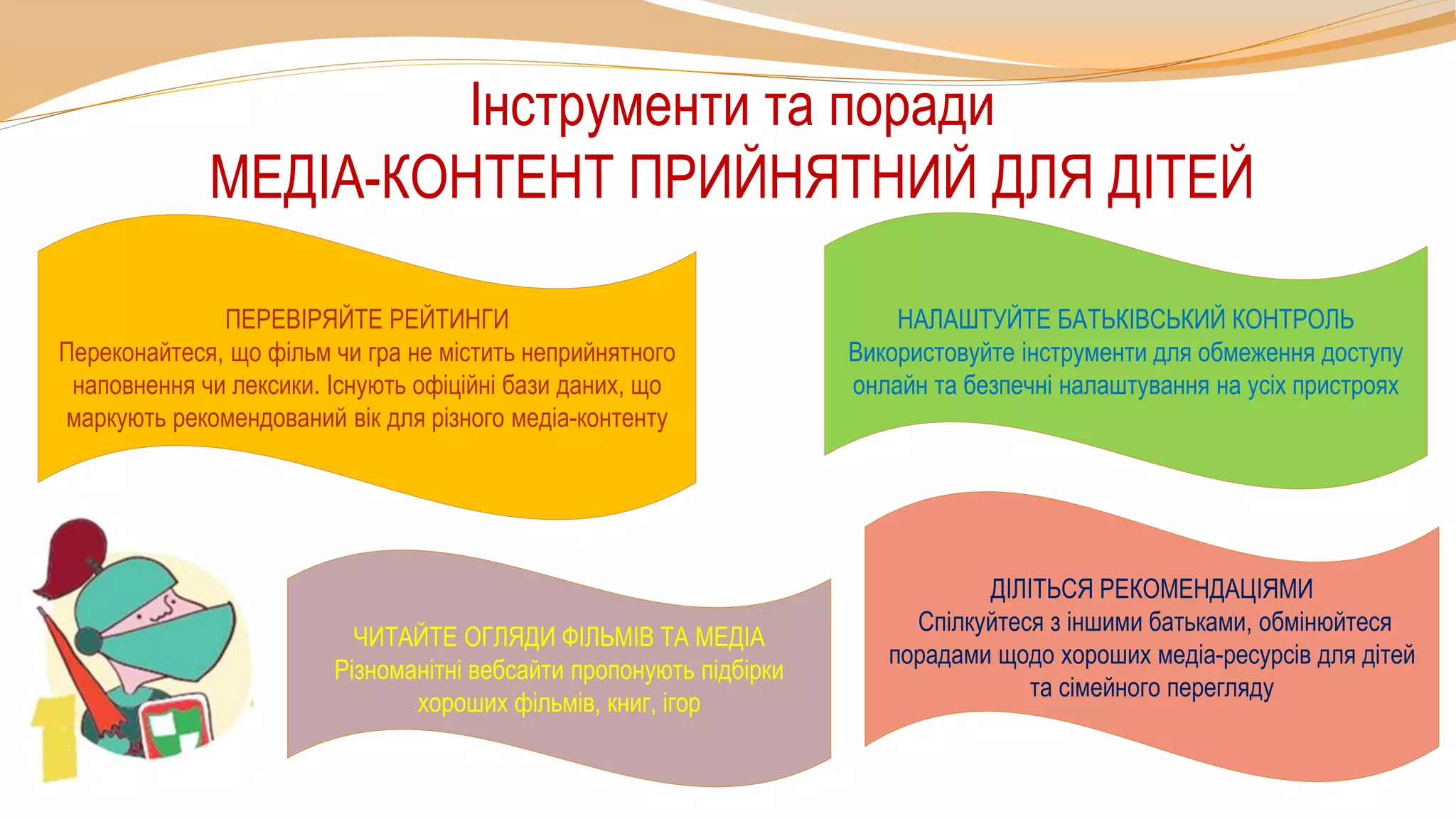 Інструменти та поради
МЕДІА-КОНТЕНТ ПРИЙНЯТНИЙ ДЛЯ ДІТЕЙ
ДІЛІТЬСЯ РЕКОМЕНДАЦІЯМИ
Спілкуйтеся з іншими батьками, обмінюйтеся
порадами щодо хороших медіа-ресурсів для дітей
та сімейного перегляду
НАЛАШТУЙТЕ БАТЬКІВСЬКИЙ КОНТРОЛЬ
Використовуйте інструменти для обмеження доступу
онлайн та безпечні налаштування на усіх пристроях
ПЕРЕВІРЯЙТЕ РЕЙТИНГИ
Переконайтеся, що фільм чи гра не містить неприйнятного
наповнення чи лексики. Існують офіційні бази даних, що
маркують рекомендований вік для різного медіа-контенту
ЧИТАЙТЕ ОГЛЯДИ ФІЛЬМІВ ТА МЕДІА
Різноманітні вебсайти пропонують підбірки
хороших фільмів, книг, ігор
 