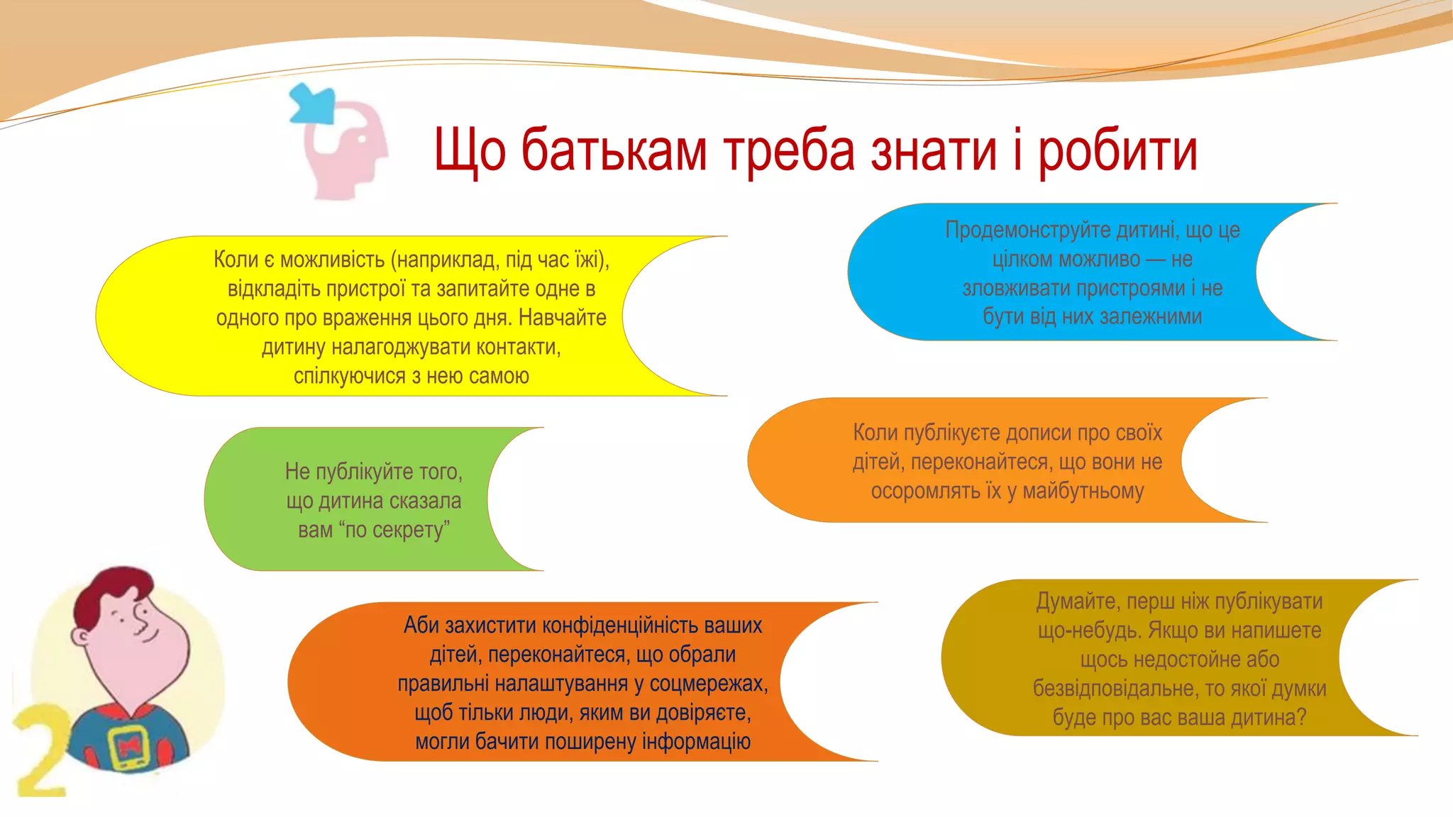 Що батькам треба знати і робити
Коли публікуєте дописи про своїх
дітей, переконайтеся, що вони не
осоромлять їх у майбутньому
Не публікуйте того,
що дитина сказала
вам “по секрету”
Думайте, перш ніж публікувати
що-небудь. Якщо ви напишете
щось недостойне або
безвідповідальне, то якої думки
буде про вас ваша дитина?
Аби захистити конфіденційність ваших
дітей, переконайтеся, що обрали
правильні налаштування у соцмережах,
щоб тільки люди, яким ви довіряєте,
могли бачити поширену інформацію
Продемонструйте дитині, що це
цілком можливо — не
зловживати пристроями і не
бути від них залежними
Коли є можливість (наприклад, під час їжі),
відкладіть пристрої та запитайте одне в
одного про враження цього дня. Навчайте
дитину налагоджувати контакти,
спілкуючися з нею самою
 