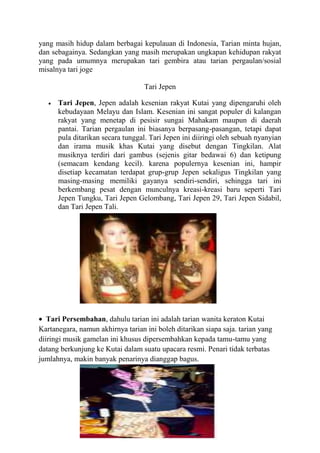 yang masih hidup dalam berbagai kepulauan di Indonesia, Tarian minta hujan,
dan sebagainya. Sedangkan yang masih merupakan ungkapan kehidupan rakyat
yang pada umumnya merupakan tari gembira atau tarian pergaulan/sosial
misalnya tari joge
Tari Jepen
Tari Jepen, Jepen adalah kesenian rakyat Kutai yang dipengaruhi oleh
kebudayaan Melayu dan Islam. Kesenian ini sangat populer di kalangan
rakyat yang menetap di pesisir sungai Mahakam maupun di daerah
pantai. Tarian pergaulan ini biasanya berpasang-pasangan, tetapi dapat
pula ditarikan secara tunggal. Tari Jepen ini diiringi oleh sebuah nyanyian
dan irama musik khas Kutai yang disebut dengan Tingkilan. Alat
musiknya terdiri dari gambus (sejenis gitar bedawai 6) dan ketipung
(semacam kendang kecil). karena populernya kesenian ini, hampir
disetiap kecamatan terdapat grup-grup Jepen sekaligus Tingkilan yang
masing-masing memiliki gayanya sendiri-sendiri, sehingga tari ini
berkembang pesat dengan munculnya kreasi-kreasi baru seperti Tari
Jepen Tungku, Tari Jepen Gelombang, Tari Jepen 29, Tari Jepen Sidabil,
dan Tari Jepen Tali.
Tari Persembahan, dahulu tarian ini adalah tarian wanita keraton Kutai
Kartanegara, namun akhirnya tarian ini boleh ditarikan siapa saja. tarian yang
diiringi musik gamelan ini khusus dipersembahkan kepada tamu-tamu yang
datang berkunjung ke Kutai dalam suatu upacara resmi. Penari tidak terbatas
jumlahnya, makin banyak penarinya dianggap bagus.
 