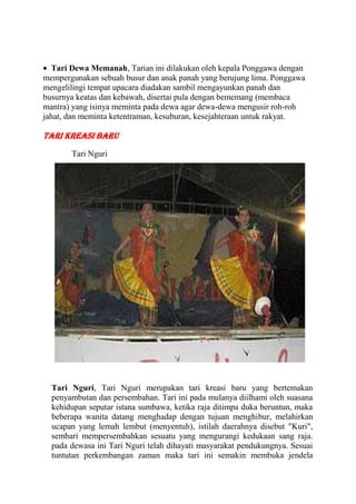 Tari Dewa Memanah, Tarian ini dilakukan oleh kepala Ponggawa dengan
mempergunakan sebuah busur dan anak panah yang berujung lima. Ponggawa
mengelilingi tempat upacara diadakan sambil mengayunkan panah dan
busurnya keatas dan kebawah, disertai pula dengan bememang (membaca
mantra) yang isinya meminta pada dewa agar dewa-dewa mengusir roh-roh
jahat, dan meminta ketentraman, kesuburan, kesejahteraan untuk rakyat.
Tari Kreasi Baru
Tari Nguri
Tari Nguri, Tari Nguri merupakan tari kreasi baru yang bertemakan
penyambutan dan persembahan. Tari ini pada mulanya diilhami oleh suasana
kehidupan seputar istana sumbawa, ketika raja ditimpa duka beruntun, maka
beberapa wanita datang menghadap dengan tujuan menghibur, melahirkan
ucapan yang lemah lembut (menyentuh), istilah daerahnya disebut "Kuri",
sembari mempersembahkan sesuatu yang mengurangi kedukaan sang raja.
pada dewasa ini Tari Nguri telah dihayati masyarakat pendukungnya. Sesuai
tuntutan perkembangan zaman maka tari ini semakin membuka jendela
 