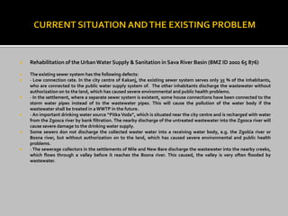  Rehabilitation of the UrbanWater Supply & Sanitation in Sava River Basin (BMZ ID 2002 65 876)
 The existing sewer system has the following defects:
 · Low connection rate. In the city centre of Kakanj, the existing sewer system serves only 35 % of the inhabitants,
who are connected to the public water supply system of. The other inhabitants discharge the wastewater without
authorization on to the land, which has caused severe environmental and public health problems.
 · In the settlement, where a separate sewer system is existent, some house connections have been connected to the
storm water pipes instead of to the wastewater pipes. This will cause the pollution of the water body if the
wastewater shall be treated in aWWTP in the future.
 · An important drinking water source “Pitka Voda”, which is situated near the city centre and is recharged with water
from the Zgosca river by bank filtration. The nearby discharge of the untreated wastewater into the Zgosca river will
cause severe damage to the drinking water supply.
 Some sewers don not discharge the collected waster water into a receiving water body, e.g. the Zgošća river or
Bosna river, but without authorization on to the land, which has caused severe environmental and public health
problems.
 · The sewerage collectors in the settlements of Mile and New Bare discharge the wastewater into the nearby creeks,
which flows through a valley before it reaches the Bosna river. This caused, the valley is very often flooded by
wastewater.
 