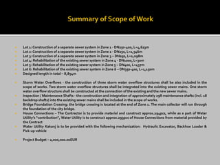  Lot 1: Construction of a separate sewer system in Zone 1 - DN250-400, L=4,623m
 Lot 2: Construction of a separate sewer system in Zone 2 - DN250, L=1,546m
 Lot 3: Construction of a separate sewer system in Zone 3 – DN250, L=1,098m
 Lot 4: Rehabilitation of the existing sewer system in Zone 4 - DN1000, L=30m
 Lot 5: Rehabilitation of the existing sewer system in Zone 5 – DN400, L=437m
 Lot 6: Rehabilitation of the existing sewer system in Zone 6 – DN350-400, L=1,150m
 Designed length in total – 8,854m
 Storm Water Overflows - the construction of three storm water overflow structures shall be also included in the
scope of works. Two storm water overflow structures shall be integrated into the existing sewer mains. One storm
water overflow structure shall be constructed at the connection of the existing and the new sewer mains.
 Inspection / Maintenance Shafts - the construction and integration of approximately 298 maintenance shafts (incl. 18
backdrop shafts) into the existing sewer mains shall be included in the scope of works.
 Bridge Foundation Crossing: the bridge crossing is located at the end of Zone 1. The main collector will run through
the foundation of the city bridge.
 House Connections – The Contractor is to provide material and construct approx.294pcs, while as a part of Water
Utility’s “contribution”, Water Utility is to construct approx.293pcs of House Connections from material provided by
the Contract
 Water Utility Kakanj is to be provided with the following mechanization: Hydraulic Excavator, Backhoe Loader &
Pick-up vehicle
 Project Budget – 2,000,000.00EUR
 