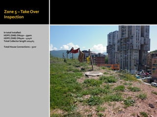 Zone 5 –Take Over
Inspection
In total installed:
HDPE (SN8) DN250 – 590m
HDPE (SN8) DN400 – 424m
Total Collector length 1014m;
Total House Connections – 51nr
 