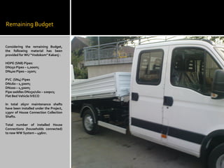 Remaining Budget
Considering the remaining Budget,
the following material has been
provided for WU “Vodokom” Kakanj :
HDPE (SN8) Pipes:
DN250 Pipes – 1,000m;
DN400 Pipes – 250m;
PVC (SN4) Pipes
DN160 – 1,500m;
DN200 – 1,500m;
Pipe saddles DN250/160 – 100pcs;
Flat Bed Vehicle IVECO
In total 265nr maintenance shafts
have been installed under the Project,
139nr of House Connection Collection
Shafts.
Total number of installed House
Connections (households connected)
to new WW System – 496nr.
 