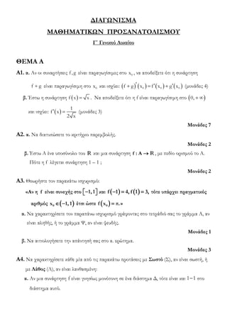 ΔΙΑΓΩΝΙΣΜΑ
ΜΑΘΗΜΑΤΙΚΩΝ ΠΡΟΣΑΝΑΤΟΛΙΣΜΟΥ
Γ΄ Γενικού Λυκείου
ΘΕΜΑ Α
Α1. α. Αν οι συναρτήσεις f,g είναι παραγωγίσιμες στο 0
x , να αποδείξετε ότι η συνάρτηση
+
f g είναι παραγωγίσιμη στο 0
x και ισχύει: ( ) ( ) ( ) ( )
  
+ = +
0 0 0
f g x f x g x (μονάδες 4)
β. Έστω η συνάρτηση ( ) =
f x x . Να αποδείξετε ότι η f είναι παραγωγίσιμη στο ( )
+ 
0,
και ισχύει: ( )
 =
1
f x
2 x
(μονάδες 3)
Μονάδες 7
Α2. α. Να διατυπώσετε το κριτήριο παρεμβολής.
Μονάδες 2
β. Έστω Α ένα υποσύνολο του R και μια συνάρτηση f : A → R, με πεδίο ορισμού το Α.
Πότε η f λέγεται συνάρτηση 1 – 1 ;
Μονάδες 2
Α3. Θεωρήστε τον παρακάτω ισχυρισμό:
«Αν η f είναι συνεχής στο 1, 1
−
 
  και ( ) ( )
f 1 4, f 1 3,
− = = τότε υπάρχει πραγματικός
αριθμός ( )
0
x 1, 1
 − έτσι ώστε ( )
0
f x π.
= »
α. Να χαρακτηρίσετε τον παραπάνω ισχυρισμό γράφοντας στο τετράδιό σας το γράμμα Α, αν
είναι αληθής, ή το γράμμα Ψ, αν είναι ψευδής.
Μονάδες 1
β. Να αιτιολογήσετε την απάντησή σας στο α. ερώτημα.
Μονάδες 3
Α4. Να χαρακτηρίσετε κάθε μία από τις παρακάτω προτάσεις με Σωστό (Σ), αν είναι σωστή, ή
με Λάθος (Λ), αν είναι λανθασμένη:
α. Αν μια συνάρτηση f είναι γνησίως μονότονη σε ένα διάστημα Δ, τότε είναι και 1 1
− στο
διάστημα αυτό.
 