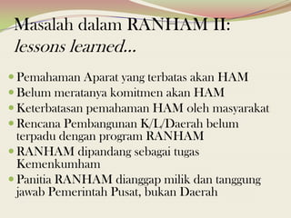 Masalah dalam RANHAM II:
lessons learned...
 Pemahaman Aparat yang terbatas akan HAM
 Belum meratanya komitmen akan HAM
 Keterbatasan pemahaman HAM oleh masyarakat
 Rencana Pembangunan K/L/Daerah belum
terpadu dengan program RANHAM
 RANHAM dipandang sebagai tugas
Kemenkumham
 Panitia RANHAM dianggap milik dan tanggung
jawab Pemerintah Pusat, bukan Daerah
 