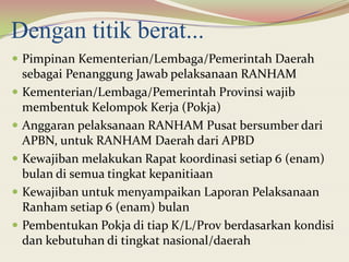 Dengan titik berat...
 Pimpinan Kementerian/Lembaga/Pemerintah Daerah
sebagai Penanggung Jawab pelaksanaan RANHAM
 Kementerian/Lembaga/Pemerintah Provinsi wajib
membentuk Kelompok Kerja (Pokja)
 Anggaran pelaksanaan RANHAM Pusat bersumber dari
APBN, untuk RANHAM Daerah dari APBD
 Kewajiban melakukan Rapat koordinasi setiap 6 (enam)
bulan di semua tingkat kepanitiaan
 Kewajiban untuk menyampaikan Laporan Pelaksanaan
Ranham setiap 6 (enam) bulan
 Pembentukan Pokja di tiap K/L/Prov berdasarkan kondisi
dan kebutuhan di tingkat nasional/daerah
 