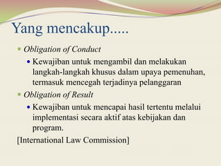 Yang mencakup.....
 Obligation of Conduct
 Kewajiban untuk mengambil dan melakukan
langkah-langkah khusus dalam upaya pemenuhan,
termasuk mencegah terjadinya pelanggaran
 Obligation of Result
 Kewajiban untuk mencapai hasil tertentu melalui
implementasi secara aktif atas kebijakan dan
program.
[International Law Commission]
 