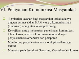 VI. Pelayanan Komunikasi Masyarakat
 Pemberian layanan bagi masyarakat terkait adanya
dugaan permasalahan HAM yang dikomunikasikan
(diadukan) orang atau kelompok orang.
 Kewajiban untuk melakukan penerimaan komunikasi,
telaah kasus, analisis, koordinasi sampai dengan
penyusunan rekomendasi dan pelaporan
 Mendorong penyelesaian kasus oleh pihak/lembaga
terkait
 Mengacu pada Standard Operating Procedure Yankomas
 