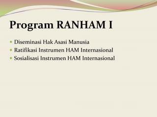  Diseminasi Hak Asasi Manusia
 Ratifikasi Instrumen HAM Internasional
 Sosialisasi Instrumen HAM Internasional
Program RANHAM I
 