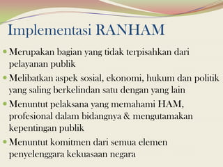 Implementasi RANHAM
 Merupakan bagian yang tidak terpisahkan dari
pelayanan publik
 Melibatkan aspek sosial, ekonomi, hukum dan politik
yang saling berkelindan satu dengan yang lain
 Menuntut pelaksana yang memahami HAM,
profesional dalam bidangnya & mengutamakan
kepentingan publik
 Menuntut komitmen dari semua elemen
penyelenggara kekuasaan negara
 